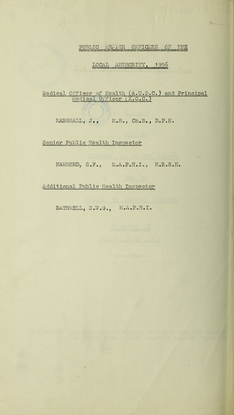 PUBLIC HKILTH OFFICERS OP THE LOCAL AUTHORITY, 1956 Medical Officer of Health (A.U.D.C.) and Principal Medlcal Officer (K.C. C. ) MARSHALL, J., M.B., Ch.B., D.P.H. Senior Public Health Inspector HAMMOND, S.F., M.A.P.H.I., M.R.8.H. Additional Public Health Inspector RATHMELL, E.W.G-., M.A.P.H.I.