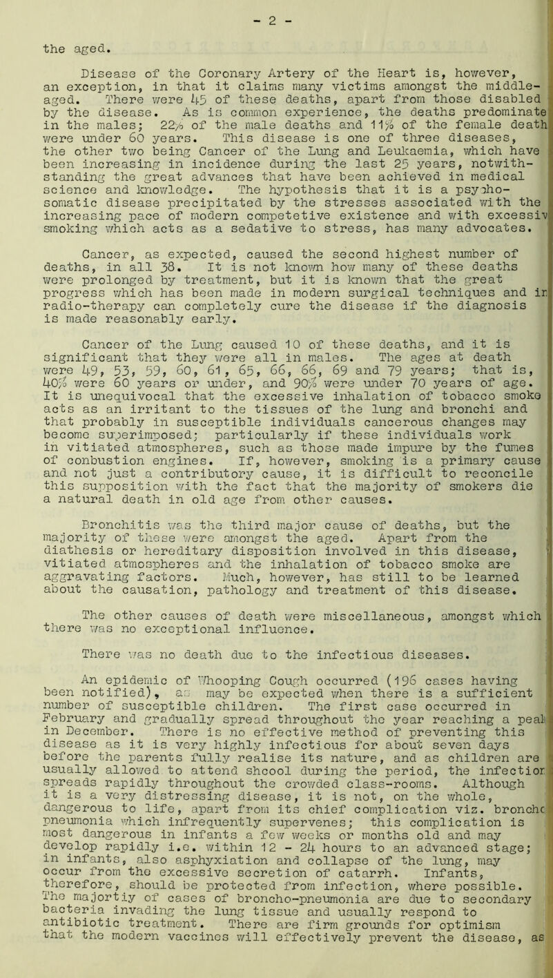 the aged. Disease of the Coronary Artery of the Heart is, however, an exception, in that it claims many victims amongst the middle- aged. There were 45 of these deaths, apart from those disabled by the disease. As is common experience, the deaths predominate in the males; 22/6 of the male deaths and 11% of the female death were under 60 years. This disease is one of three diseases, the other two being Cancer of the Lung and Leukaemia, which have been increasing in incidence during the last 25 years, notwith- standing the great advances that have been achieved in medical science and knowledge. The hypothesis that it is a psycho- somatic disease precipitated by the stresses associated with the increasing pace of modern competetive existence and with excessiv smoking which acts as a sedative to stress, has many advocates. Cancer, as expected, caused the second highest number of deaths, in all 38* It is not known how many of these deaths were prolonged by treatment, but it is known that the great progress which has been made in modern surgical techniques and in radio-therapy can completely cure the disease if the diagnosis is made reasonably early. Cancer of the Lung caused 10 of these deaths, and it is significant that they were all in males. The ages at death were 49? 53? 59? 60, 61 , 65, 66, 66, 69 and 79 years; that is, 40% were 60 years or under, and 90% were under 70 years of age. It is unequivocal that the excessive inhalation of tobacco smoko acts as an irritant to the tissues of the lung and bronchi and that probably in susceptible individuals cancerous changes may become superimposed; particularly if these individuals work in vitiated atmospheres, such as those made impure by the fumes of conbustion engines. If, however, smoking is a primarjf cause and not just a contributory cause, it is difficult to reconcile this supposition with the fact that the majority of smokers die a natural death in old age from other causes. Bronchitis was the third major cause of deaths, but the majority of these were amongst the aged. Apart from the diathesis or hereditary disposition involved in this disease, vitiated atmospheres and the inhalation of tobacco smoke are aggravating factors. Much, however, has still to be learned about the causation, pathology and treatment of this disease. The other causes of death were miscellaneous, amongst which there was no exceptional influence. There was no death due to the infectious diseases. An epidemic of Whooping Cough occurred (196 cases having been notified), as may be expected when there is a sufficient number of susceptible children. The first case occurred in February and gradually spread throughout the year reaching a peat in December. There is no effective method of preventing this disease as it is very highly infectious for about seven days before the parents fully realise its nature, and as children are usually allowed to attend shcool during the period, the infectior spreads rapidly throughout the crowded class-rooms. Although it is a very distressing disease, it is not, on the whole, dangerous to life, apart from its chief complication viz. bronchc' pneumonia which infrequently supervenes; this complication is most dangerous in infants a few weeks or months old and may develop rapidly i.e. within 12-24 hours to an advanced stage; in infants, also asphyxiation and collapse of the lung, may occur from the excessive secretion of catarrh. Infants, therefore, should be protected from infection, where possible. The majortiy of cases of broncho-pneumonia are due to secondary bacteria.invading the lung tissue and usually respond to antibiotic treatment. There are firm grounds for optimism that the modern vaccines will effectively prevent the disease, as