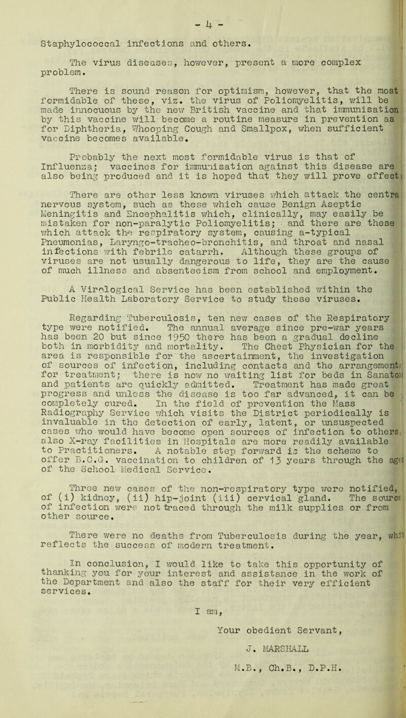Staphylococcal infections and others. The virus diseases, however, present a more complex problem. There is sound reason for optimism, however, that the most formidable of these, viz. the virus of Poliomyelitis, will be made innocuous by the new British vaccine and that immunisation by this vaccine will become a routine measure in prevention as for Diphtheria, Whooping Cough and Smallpox, when sufficient vaccine becomes available. Probably the next most formidable virus is that of Influenza; vaccines for immunisation against this disease are also being produced and it is hoped that they will prove effect' There are other less known viruses which attack the centra nervous system, such as these which cause Benign Aseptic Meningitis and Encephalitis which, clinically, may easily be mistaken for non-paralytic Poliomyelitis; and there are these which attack the respiratory system, causing a-typical Pneumonias, Laryngo-tracheo-bronchitis, and throat and nasal infections with febrile catarrh. Although these groups of viruses are not usually dangerous to life, they are the cause of much illness and absenteeism from school and employment. A Virological Service has been established within the Public Health Laboratory Service to study these viruses. Regarding Tuberculosis, ten new cases of the Respiratory type were notified. The annual average since pre-war years has been 20 but since 1950 there has been a gradual decline both in morbidity and mortality. The Chest Physician for the area is responsible for the ascertainment, the investigation of sources of infection, including contacts and the arrangement,1 for treatment; there is now no waiting list for beds in Sanato: and patients are quickly admitted. Treatment has made great progress and unless the disease is too far advanced, it can be completely cured. In the field of prevention the Mass Radiography Service which visits the District periodically is invaluable in the detection of early, latent, or unsuspected cases who would have become open sources of infection to others, also X-ray facilities in Hospitals are more readily available to Practitioners. A notable step forward is the scheme to offer B.C.G-. vaccination to children of 13 years through the agcc of the School Medical Service. Three new cases of the non-respiratory type were notified, of (i) kidney, (ii) hip-joint (iii) cervical gland. The source of infection were not traced through the milk supplies or from other source. There were no deaths from Tuberculosis during the year, whiii reflects the success of modern treatment. In conclusion, I would like to take this opportunity of thanking you for your interest and assistance in the work of the Department and also the staff for their very efficient services. I am, Your obedient Servant, J. MRS HALL M.B., Ch•B., D.P.H.