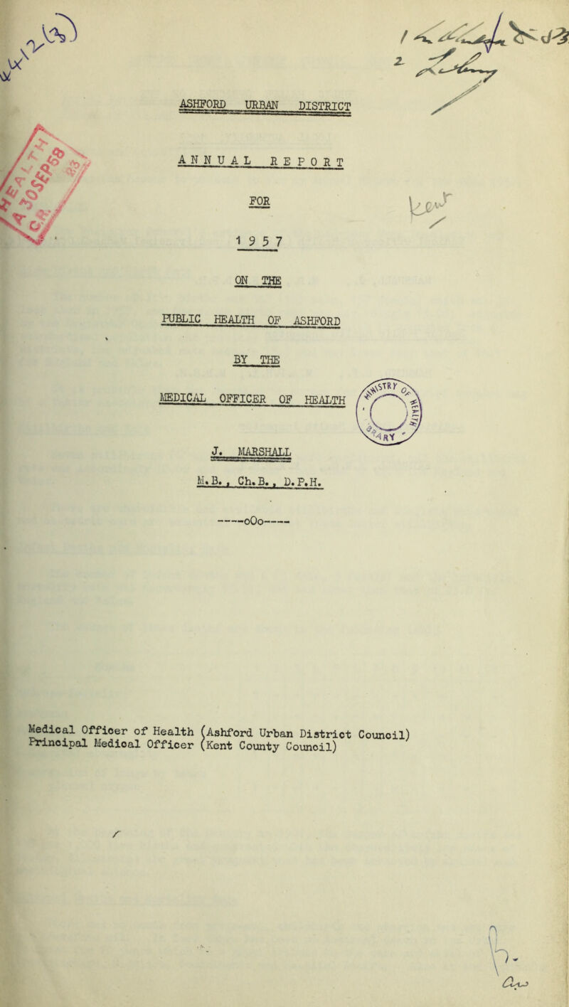 ASHFORD URBAN DISTRICT ANNUAL RE PORT FOR 19 5 7 ON THE PUBLIC HEALTH OP ASHFORD BY THE MEDICAL OFFICER OF HEALTH J. MARSHALL M. B. f Ch. B. , D« ,P.H. oQo Medical Officer of Health (Ashford Urban District Council) Principal Medioal Officer (Kent County Council)