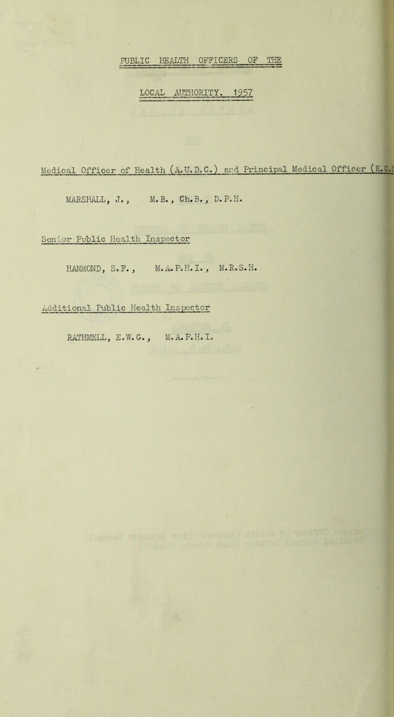 PUBLIC HEALTH OFFICERS OF THE LOC.IL AUTHORITY, 1957 Medical Officer of Health (A.U.D.C.) and Principal Medical Officer (K.C.C MARSHALL, J. , M. B. , Ch.B. , D.P.H. Senior Public Health Inspector HAMMOND, S. F. , M. A. P.H. I. , M. R. S.II. Additional Public Health Inspector • > RATHMELL, E.W. G- M. A. P.H.I