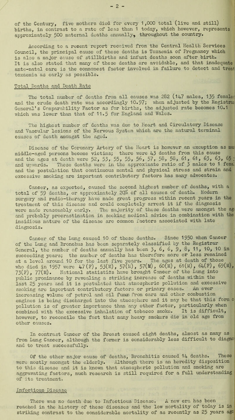 of the Century, five mothers died for every 1,000 total (live and still) births, in contrast to a rate of less than 1 today, which however, represents approximately 500 maternal deaths annually* throughout the country. According to a recent report received from the Central Health Services Council, the principal cause of these deaths is Toxaemia of Pregnancy which is also a major cause of stillbirths and infant deaths soon after birth. It is also stated that many of these deaths are avoidable, and that inadequate ante-natal care is the commonest factor involved in failure to detect and treat toxaemia as early as possible. Total Deaths and Death Rate The total number of deaths from all causes was 282 (14-7 males, 135 female: and the crude death rate was accordingly 10.97; when adjusted by the Registrai General's Comparability Factor as for births, the adjusted rate becomes 10.1 which was lower than that of 11.5 for England and Wales. The highest number of deaths was due to Heart and Circulatory Disease and Vascular lesions of the Nervous System which are the natural terminal causes of death amongst the aged. Disease of the Coronary Artery of the Heart is however an exception as mai middle-aged persons become victims; there were 43 deaths from this cause and the ages at death were 52, 33, 33, 33, 56, 57* 58, 58, 61 , 61 , 63, 63, 65 and upwards. These deaths were in the approximate ratio of 3 males to 1 fema! and the postulation that continuous mental and physical stress and strain and excessive smoking are important contributory factors has many advocates. Cancer, as expected, caused the second highest number of deaths, with a total of 59 deaths, or approximately 20fo of all causes of death. Modern surgery and radio-therapy have made great progress within recent years in the treatment of this disease and could completely arrest it if the diagnosis were made reasonably early. The majority of these deaths were amongst the ag< and probably procrastination in seeking medical advice in combination with the insidious nature of the disease are common factors associated with late diagnosis. Cancer of the Lung caused 10 of these deaths. Since 1950 when Cancer of the Lung and Bronchus has been separately classified by the Registrar General, the number of deaths annually has been 3, 6, 6, 9, 8, 11, 10, 10 in succeeding years; the number of deaths has therefore more or less remained at a level around 10 for the last five years. The ages at death of those who died in 1957 were 47(f), 53(h), 57(h), 57(H), 60(m) , 6l(M), 64(F), 69(m), 73(F), 77(m). National statistics have brought Cancer of the Lung into public prominance by revealing a striking increase of deaths within the last 25 years and it is postulated that atmospheric pollution and excessive smoking are important contributory factors or primary cases. An ever increasing volume of petrol and oil fumes from cars and other combustion engines is being discharged into the atmosphere and it may be that this form c pollution is of greater importance than any other factor, particularly when combined with the excessive inhalation of tobacco smoke. It is difficult, however, to reconcile the fact that many heavy smokers die in old age from other causes. In contrast Cancer of the Breast caused eight deaths, almost as many as from Lung Cancer, although the former is considerably less difficult to diagno and to treat successfully. Of the other major cause of deaths, Bronchitis caused 14 deaths. These were mostly amongst the elderly. Although there is an heredity disposition to this disease and it is known that atmospheric pollution and smoking are aggravating factors, much research is still required for a full understanding of its treatment. Infectious Disease There was no death due to Infectious Disease. A new era has been reached in the history of these diseases and the low mortality of today is in striking contrast to the considerable mortality of as recently as 25 years age