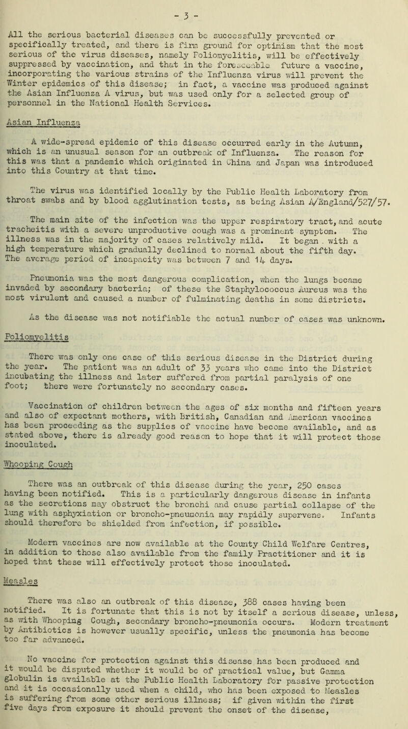 All the serious bacterial diseases can be successfully prevented or specifically treated, and there is firm ground for optimism that the most serious of the virus diseases, namely Poliomyelitis, will be effectively suppressed by vaccination, and that in the foreseeable future a vaccine, incorporating the various strains of the Influenza virus will prevent the Winter epidemics of this disease; in fact, a vaccine was produced against the Asian Influenza A virus, but was used only for a selected group of personnel in the National Health Services. Asian Influenza A wide-spread epidemic of this disease occurred early in the Autumn, which is an unusual season for an outbreak of Influenza. The reason for this was that a pandemic which originated in China and Japan was introduced into this Country at that time. The virus was identified locally by the Public Health Laboratory from throat swabs and by blood agglutination tests, as being Asian A/England/527/57. The main site of the infection was the upper respiratory tract, and acute tracheitis with a severe unproductive cough was a prominent symptom. The illness was in the majority of cases relatively mild. It began . with a high temperature which gradually declined to normal about the fifth day. The average period of incapacity was between 7 and 14 days. Pneumonia was the most dangerous complication, when the lungs became invaded by secondary bacteria; of these the Staphylococcus Aureus was the most virulent and caused a number of fulminating deaths in some districts. As the disease was not notifiable the actual number of cases was unknown. Poliomyelitis There was only one case of this serious disease in the District during the year. The patient was an adult of 33 years who came into the District incubating the illness and later suffered from partial paralysis of one foot; there were fortunately no secondary cases. Vaccination of children between the ages of six months and fifteen years and also of expectant mothers, with British, Canadian and American vaccines has been proceeding as the supplies of vaccine have become available, and as stated above, there is already good reason to hope that it wrill protect those inoculated. Whooping Cough There was an outbreak of this disease during the year, 250 cases having been notified. This is a particularly dangerous disease in infants as the secretions may obstruct the bronchi and cause partial collapse of the lung with asphyxiation or broncho-pneumonia may rapidly supervene. Infants should therefore be shielded from infection, if possible. Modern vaccines are now available at the County Child Welfare Centres, in addition to those also available from the family Practitioner and it is hoped that these will effectively protect those inoculated. Measles There was also an outbreak of this disease, 388 cases having been notified. It is fortunate that this is not by itself a serious disease, unless, as with Whooping Cough, secondary broncho-pneumonia occurs. Modern treatment by Antibiotics is however usually specific, unless the pneumonia has become too far advanced. No vaccine for protection against this disease has been produced and it would be disputed whether it would be of practical value, but Gamma globulin is available at the Public Health Laboratory for passive protection and it is occasionally used when a child, who has been exposed to Measles is suffering from some other serious illness; if given within the first five days from exposure it should prevent the onset of the disease,