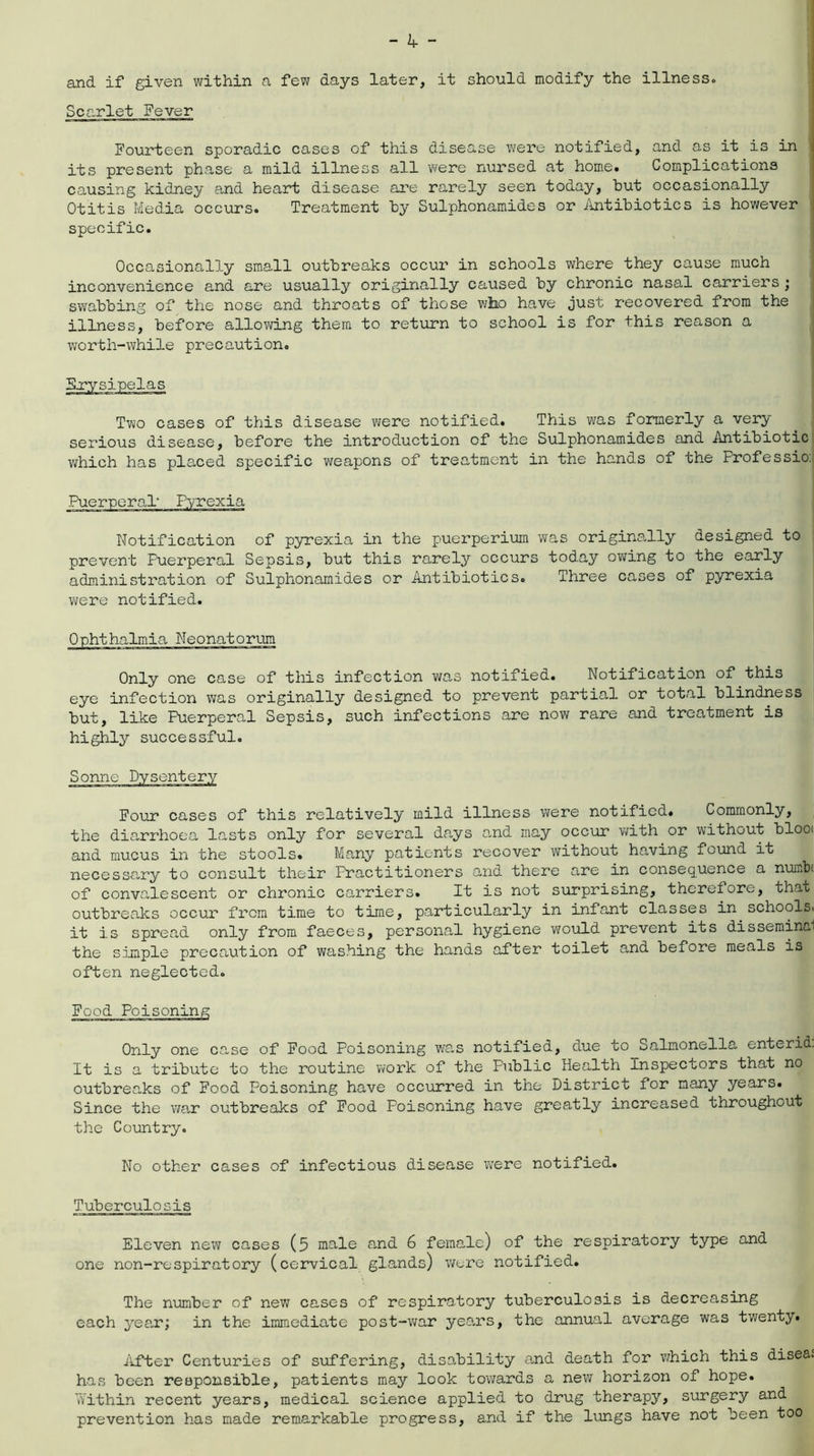 - hr ~ and if given within a few days later, it should modify the illnesso Scarlet Fever Fourteen sporadic cases of this disease were notified, and as it is in its present phase a mild illness all were nursed at home. Complications causing kidney and heart disease are rarely seen today, hut occasionally Otitis Media occurs. Treatment by Sulphonamides or Antibiotics is however specific. Occasionally small outbreaks occur in schools where they cause much inconvenience and are usually originally caused by chronic nasal carriers; swabbing of the nose and throats of those who have just recovered from the illness, before allowing them to return to school is for this reason a worth-while precaution. Two cases of this disease were notified. This was formerly a very serious disease, before the introduction of the Sulphonamides and Antibiotic which has placed specific weapons of treatment in the hands of the Professio. Notification of pyrexia in the puerperium was originally designed to prevent Puerperal Sepsis, but this rarely occurs today owing to the early administration of Sulphonamides or Antibiotics. Three cases of pyrexia were notified. Ophthalmia Neonatorum Only one case of this infection was notified. Notification of this eye infection was originally designed to prevent partial or total blindness but, like Puerperal Sepsis, such infections are now rare and treatment is highly successful. Sonne Four cases of this relatively mild illness were notified. Commonly, the diarrhoea lasts only for several days and may occur with or without blooi and mucus in the stools. Many patients recover without having found it necessary to consult their Practitioners and there are in consequence a numbs of convalescent or chronic carriers. It is not surprising, therefore, that outbreaks occur from time to time, particularly in infant classes in schools, it is spread only from faeces, personal hygiene would prevent its disseminal the simple precaution of washing the hands after toilet and before meals is often neglected. Food Poisoning Only one case of Food Poisoning was notified, due to Salmonella enterid. It is a tribute to the routine work of the Public Health Inspectors that no outbreaks of Food Poisoning have occurred in the District for many years. Since the war outbreaks of Food Poisoning have greatly increased throughout the Country. No other cases of infectious disease were notified. Tuberculosis Eleven new cases (5 male and 6 female) of the respiratory type and one non-respiratory (cervical glands) were notified. The number of new cases of respiratory tuberculosis is decreasing each year; in the immediate post-war years, the annual average was twenty. After Centuries of suffering, disability and death for which this disea^ has been responsible, patients may look towards a new horizon of hope. Within recent years, medical science applied to drug therapy, surgery and prevention has made remarkable progress, and if the lungs have not been too