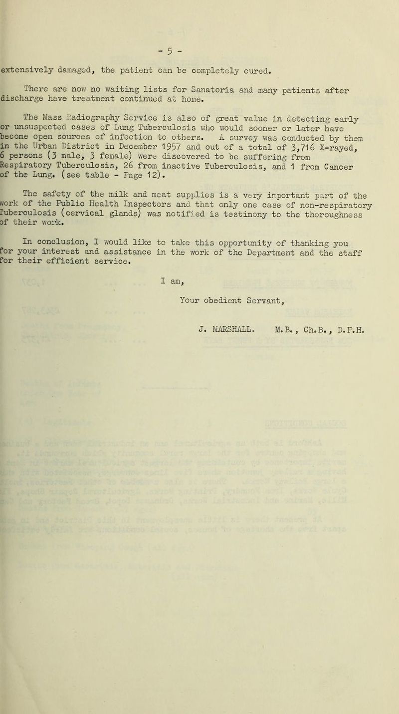 extensively damaged, the patient can be completely cured. There are now no waiting lists for Sanatoria and many patients after discharge have treatment continued at home. The Mass .Radiography Service is also of great value in detecting early or unsuspected cases of Lung Tuberculosis who would sooner or later have become open sources of infection to others. A survey was conducted by them in the Urban District in December 1957 and out of a total of 3,716 X-rayed, 6 persons (3 male, 3 female) were discovered to be suffering from Respiratory Tuberculosis, 26 from inactive Tuberculosis, and 1 from Cancer of the Lung, (see table - Fage 12). The safety of the milk and meat supplies is a very important part of the work of the Public Health Inspectors and that only one case of non-respiratory luberculosis (cervical glands) was notified is testimony to the thoroughness of their work. In conclusion, I would like to take this opportunity of thanking you for your interest and assistance in the work of the Department and the staff for their efficient service. I am, Your obedient Servant, J. MARSHALL. M. B. , Ch.B. , D. P.H.