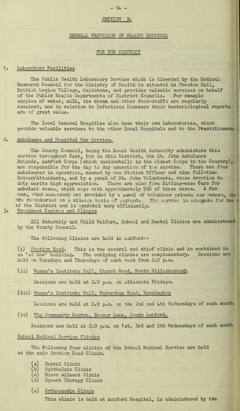 SECTION B. GENERAL PROVISION OF HEALTH SERVICES FOR THE DISTRICT Laboratory Facilities The Public Health Laboratory Service which is directed by the Medical Research Council for the Ministry of Health is situated in Preston Hall, British Legion Village, Maidstone, and provides valuable services on behalf of the Public Health Departments of District Councils. For example samples of water, milk, ice cream and other food-stuffs are regularly examined, and in relation to Infectious Diseases their bacteriological reports are of great value. The local General Hospitlas also have their own Laboratories, which provide valuable services to the other local Hospitals and to the Practitioners. Ambulance and Hospital Car Service. The County Council, being the Local Health Authority administers this service throughout Kent, but in this District, the St. John Ambulance Brigade, Ashford Corps (which incidentally is the oldest Corps in the Country), are responsible for the day to day execution of tie service. There are four Ambulances in operation, manned by one Station Officer and nine full-time Driver/Attendants, and by a panel of St. John Volunteers, whose devotion to duty merits high appreciation. There are also five Sitting-case Cars for ambulant cases, which cope with approximately 90$> of these cases. A few cars, when necessary are provided by a panel of volunteer private car owners, who are re-imbursed on a mileage basis of payment. The service is adequate for the * of the District and is operated very efficiently. Treatment Centres and Clinics All Maternity and Child Welfare, School and Dental Clinics are administered by the County Council. The following Clinics are held in Ashford:- (i) Station Road. This is the central and chief clinic and in contained in an ’ad hoc' building. The outlying clinics are complementary. Sessions are held on Tuesdays and Thursdays of each week from 2.0 p.m. (ii) Women's Institute Hall, Church Road, North Willesborough Sessions are held at 2.0 p.m. on alternate Fridays. (iii) Women's Institute Hall, Faversham Road, Kennington Sessions are held at 2.0 p.m. on the 2nd and 4th Wednesdays of each month. (iv) The Community Centre. Beaver Lane, South Ashford. Sessions are held at 2.0 p.m. on 1st, 3rd and 5th Wednesdays of each month School Medical Service Clinics The following four clinics of the School Medical Service are held at the main Station Road Clinic. (a) Dental Clinic (b) Ophthalmic Clinic (c) Minor Ailment Clinic (d) Speech Therapy Clinic (e) Orthopaedic Clinic This clinic is held at Ashford Hospital, is administered by the