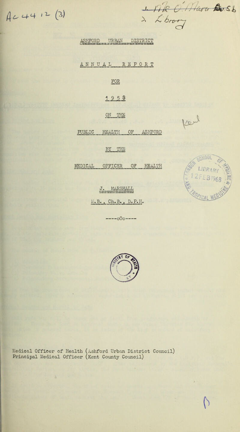 L, ‘-+Ut 1 L r] \ ASIffUI^_URBAN DISTRICT ANNUAL REPORT FOR 19 5 3 ON THE PUBLIC HEALTH OF ASHFORD BY THE MEDICAL OFFICER OF HEALTH J. MARSHALL M« B. , Ch. B. , D. P.H. 0O0 t' Medical Officer of Health (Ashford Urban District Council) Principal Medical Officer (Kent County Council)