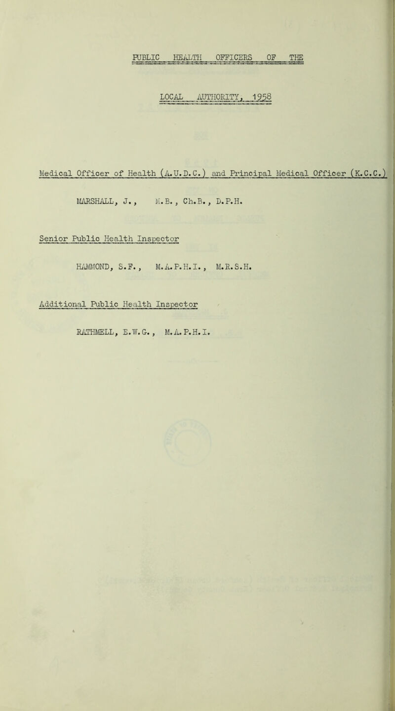 PUBLIC HEALTH OFFICERS OF THE LOCAL AUTHORITY, 1958 Medical Officer of Health (A.U. D.C.) and Principal Medical MARSHALL, J. , M.B. , Ch.B. , D.P.H. HAMMOND, S.F. , M.A.P.H.I. , M.R.S.H. RATHMELL, E. W. G. , M. A. P. H. I.