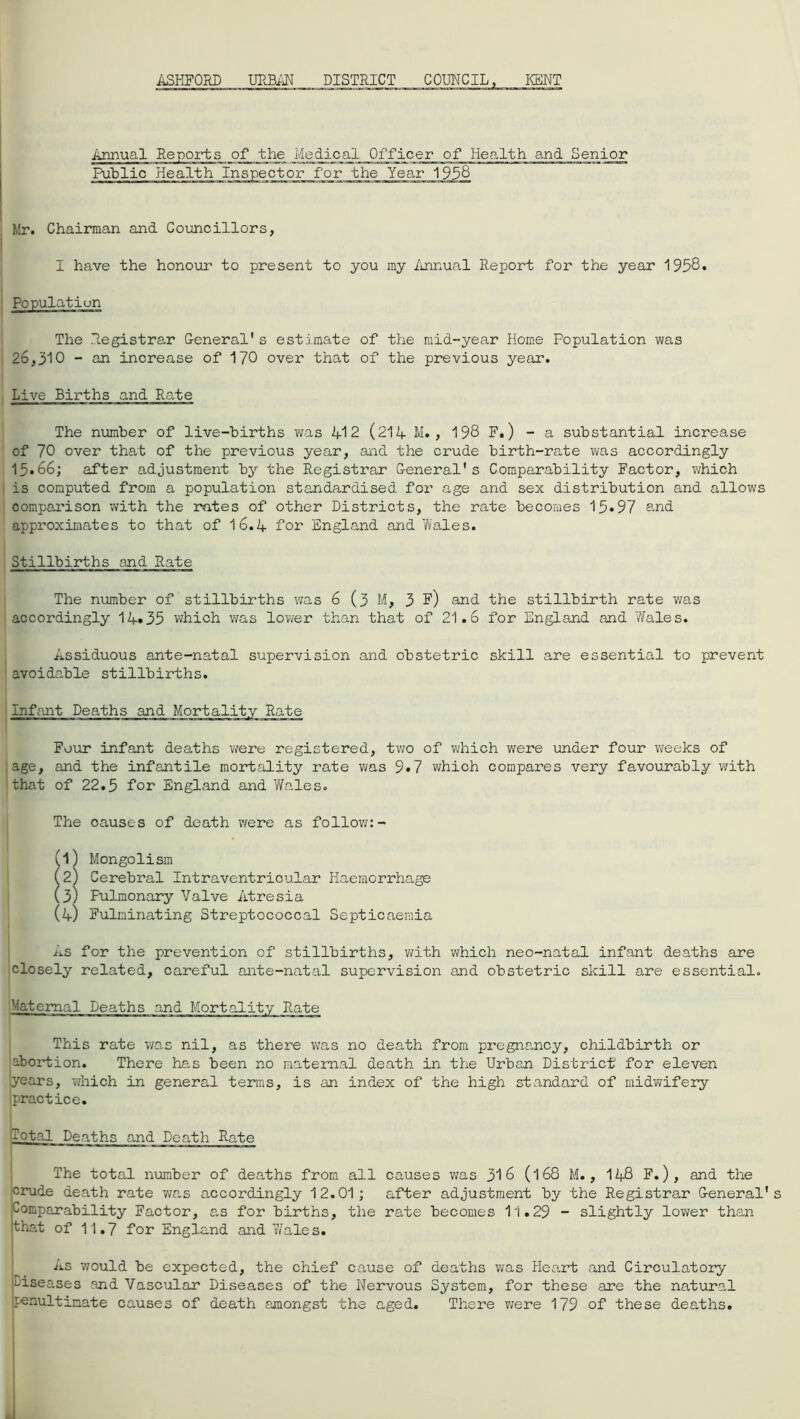ASHFORD URBAN DISTRICT COUNCIL KENT Annual Reports of the Medical Officer of Health and Senior Public Health inspector for the Year 1938 Mr. Chairman and Councillors, I have the honour to present to you my Annual Report for the year 1958* Population The Registrar General's estimate of the mid-year Home Population was 26,310 - an increase of 170 over that of the previous year. Live Births and Rate The number of live-births was 412 (214 M. , 198 F.) - a substantial increase of 70 over that of the previous year, and the crude birth-rate was accordingly 13*66; after adjustment by the Registrar General's Comparability Factor, which is computed from a population standardised for age and sex distribution and allows comparison with the rates of other Districts, the rate becomes 13*97 and approximates to that of I6.4 for England and Wales. Stillbirths and Rate The number of stillbirths was 6(3 M, 3 F) and the stillbirth rate was accordingly 14*35 which was lower than that of 21.6 for England and Wales. Assiduous ante-natal supervision and obstetric skill are essential to prevent avoidable stillbirths. Infant Four infant deaths were registered, two of which were under four weeks of age, and the infantile mortality rate was 9*7 which compares very favourably with that of 22.5 for England and Wales. The causes of death were as follow:- . (1) Mongolism (2) Cerebral Intraventricular Haemorrhage (3) Fulmonary Valve Atresia (4) Fulminating Streptococcal Septicaemia As for the prevention of stillbirths, with which neo-natal infant deaths are closely related, careful ante-natal supervision and obstetric skill are essential. Maternal Deaths and Mortalit1 This rate was nil, as there was no death from pregnancy, childbirth or abortion. There has been no maternal death in the Urban District for eleven 'years, which in general terms, is an index of the high standard of midwifery practice. Total Deaths and Death Rate The total number of deaths from all causes was 316 (l68 M., 148 F.), and the crude death rate was accordingly 12.01; after adjustment by the Registrar General' Comparability Factor, as for births, the rate becomes 11.29 - slightly lower than that of 11.7 for England and Wales. As would be expected, the chief cause of deaths was Heart and Circulatory diseases and Vascular Diseases of the Nervous System, for these are the natural penultimate causes of death amongst the aged. There were 179 of these deaths.