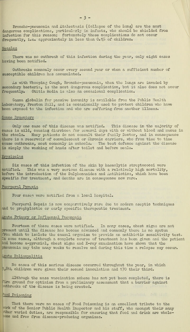 Broncho-pneumonia and Atalectasis (Collapse of the Lung) are the most dangerous complications, particularly in infants, who should he shielded from infection for this reason; fortunately these complications do not occur frequently, i.e. approximately in less than 0.1/6 of children. Measles There was no outbreak of this infection during the year, only eight cases having been notified. Outbreaks commonly occur every second year or when a sufficient number of susceptible children has accumulated. As with Whooping Cough, Broncho-pneumonia, when the lungs are invaded by secondary bacteria, is the most dangerous complication, but it also does not occur frequently. Otitis Media is also an occasional complication. G-arama globulin for passive immunity is available from the Public Health Laboratory, Preston Hall, and is occasionally used to protect children who have been exposed to the infection and who are suffering from another illness. Sonne Dysentery Only one case of this disease was notified. This disease in the majority of cases is mild, causing diarrhoea for several days with or without blood and mucus in the stools. Many patients do not consult their family Doctor, and in consequence there is a reservoir of convalescent or Chronic carriers, who from time to time cause outbreaks, most commonly in schools. The best defence against the disease is sinply the washing of hands after toilet and before meals. Erysipelas Six cases of this infection of the skin by haemolytic streptococci were notified. This was a very serious disease with a relatively high morta-lity, before the introduction of the Sulphonamides and Antibiotics, which have been specific for treatment, and dearths are in consequence now rare. Puerperal Pyrexia Four cases were notified from a local Hospital. Puerperal Sepsis is now comparatively rare due to modern aseptic techniques and to prophylactic or early specific therapeutic treatment. Acute Primary or Influenzal Pneumonia Fourteen of these cases were notified. In many cases, chest signs are not present until the disease has become advanced and commonly there is no sputum from which to isolate the causal organism to provide an antibiotic sensitivity test- In some cases, although a complete course of treatment has been given and the patient had become a-pyrexial, chest signs and X-ray examination have shown that the pneumonia may take many weeks to resolve and during this time a relapse may occur. ■.cute Poliomyelitis No cases of this serious disease occurred throughout the year, in which 3,SlA children were given their second inoculation and 170 their third. Although the mass vaccination scheme has not yet been completed, there is pim ground for optimism from a preliminary assessment that a barrier against Outbreaks of the disease is being created. rood Poi soning That there were no cases of Food Poisoning is an excellent tribute to the •ork of the Senior Public Health Inspector and his staff, who amongst their many >ther varied duties, are responsible for ensuring that food and drink are whole- some and free from disease-producing organisms.