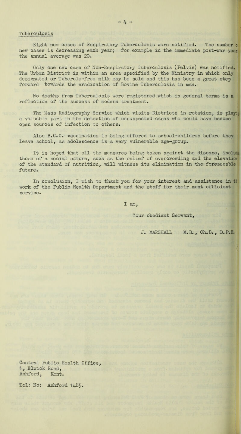 Tuberculosis Eight new cases of Respiratory Tuberculosis were notified. The number o new cases is decreasing each year; for example in the immediate post-war year, the annual average was 20. Only one new case of Non-Respiratory Tuberculosis (Pelvis) was notified. The Urban District is within an area specified by the Ministry in which only designated or Tubercle-free milk may be sold and this has been a great step forward towards the eradication of Bovine Tuberculosis in man. No deaths from Tuberculosis were registered which in general terms is a reflection of the success of modern treatment. The Mass Radiography Service which visits Districts in rotation, is playj? a valuable part in the detection of unsuspected cases who would have become open sources of infection to others. Also B. C.G-. vaccination is being offered to school-children before they leave school, as adolescence is a very vulnerable age-group. It is hoped that all the measures being taken against the disease, induen; those of a social nature, such as the relief of overcrowding and the elevatior of the standard of nutrition, will witness its elimination in the foreseeable future. In conclusion, I wish to thank you for your interest and assistance in tl work of the Public Health Department and the staff for their most efficient service. I am. Your obedient Servant, J. MARSHALL M.B., Ch.B., D.P.H. Central Public Health Office, 1, Elwick Road, Ashford, Kent. Tel: No: Ashford 14£>5»