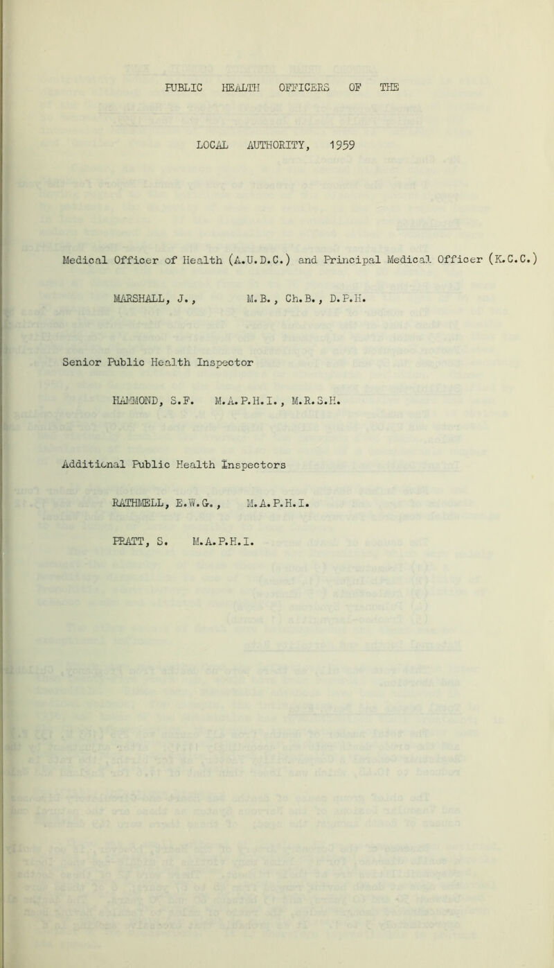PUBLIC HEALTH OFFICERS OF THE LOCAL AUTHORITY, 1959 Medical Officer of Health (A.U.D.C.) and Principal Medical Officer (K.C.C.) MARSHALL, J. , M. B. , Ch.B. , D.P.H. Senior Public Health Inspector HAMMOND, S.F. M.A.P.H.I., M.R.3.H. Additional Public Health Inspectors RATHMELL, Eo vV. G-0 , M« A® P.H® I• PRATT, S. M.A.P.H.I.