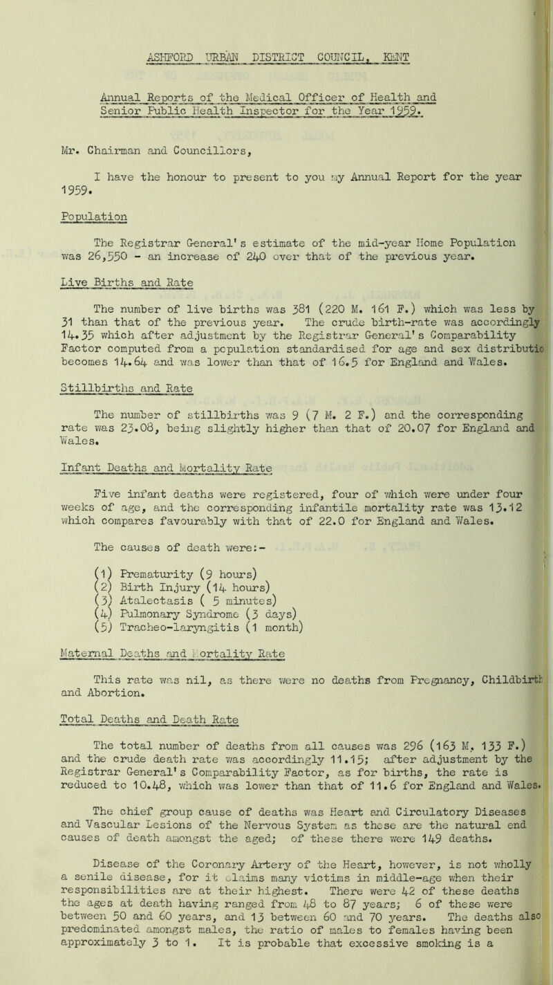 ASHFORD URBAN DISTRICT COUNCIL. KMT Annual Reports of the Medical Officer of Health and Senior Public Health Inspector for the Year 1959. Mr. Chairman and Councillors, I have the honour to present to you my Annual Report for the year 1959. The Registrar G-eneral' s estimate of the mid-year Home Population was 26,550 - an increase of 240 over that of the previous year. Live Births and Rate The number of live births was 381 (220 M. l6l P.) which was less by 31 than that of the previous year. The crude birth-rate was accordingly 14.35 which after adjustment by the Registrar G-eneral's Comparability Factor computed from a population standardised for age and sex distributio becomes 14*64 and was lower than that of 16.5 for England and Wales. Stillbirths and Rate The number of stillbirths was 9 (7 M. 2 F.) and the corresponding rate vra.s 23*08, being slightly higher than that of 20.07 for England and Wales. Five infant deaths were registered, four of which were under four weeks of age, and the corresponding infantile mortality rate was 13*12 which compares favourably with that of 22.0 for England and Wales. The causes of death were:- (1) Prematurity (9 hours) (2) Birth Injury (14 hours) (3) Atalectasis ( 5 minutes) (4) Pulmonary Syndrome (3 days) (5) Tracheo-laryngitis (l month) Maternal Deaths and mortality Rate This rate was nil, as there were no deaths from Pregnancy, Childbirth and Abortion. Total Deaths and Death Rate The total number of deaths from all causes was 296 (163 M* 133 F.) and the crude death rate was accordingly 11,15; after adjustment by the Registrar G-eneral's Comparability Factor, as for births, the rate is reduced to 10.48, which was lower than that of 11.6 for England and Wales. The chief group cause of deaths was Heart and Circulatory Diseases and Vascular Lesions of the Nervous System as these are the natural end causes of death amongst the aged; of these there were 149 deaths. Disease of the Coronary Artery of the Heart, however, is not wholly a senile disease, for it claims many victims in middle-age when their responsibilities are at their highest. There were 42 of these deaths the ages at death having ranged from 48 to 87 years; 6 of these were between 50 and 60 years, and 13 between 60 and 70 years. The deaths also predominated amongst males, the ratio of males to females having been