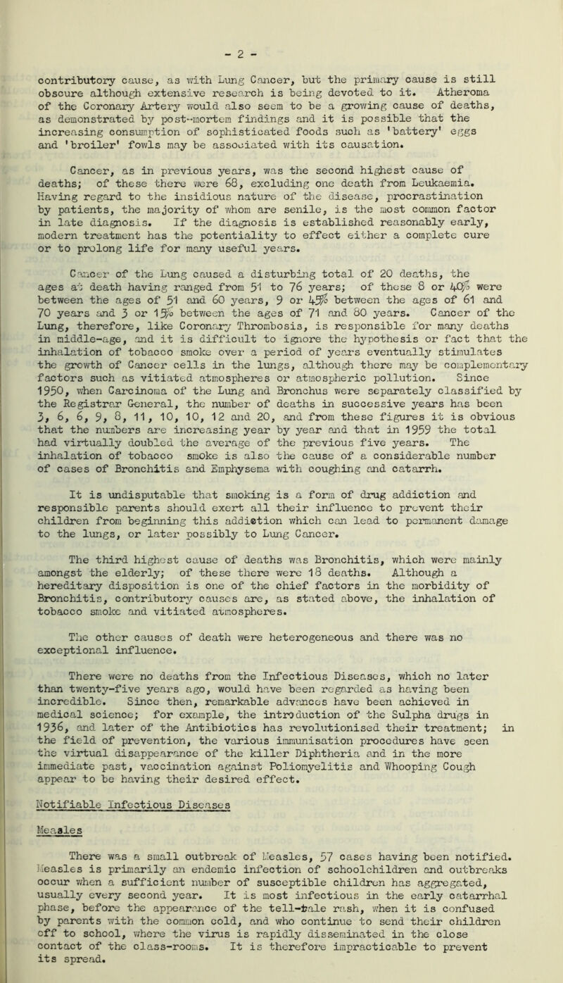 contributory cause, as with Lung Cancer, but the primary cause is still obscure although extensive research is being devoted to it. Atheroma of the Coronary Artery would also seem to be a growing cause of deaths, as demonstrated by post-mortem findings and it is possible that the increasing consumption of sophisticated foods such as 'battery' eggs and 'broiler' fowls may be associated with its causation. Cancer, as in previous years, was the second highest cause of deaths; of these there were 68, excluding one death from Leukaemia. Having regard to the insidious nature of the disease, procrastination by patients, the majority of whom are senile, is the most common factor in late diagnosis. If the diagnosis is established reasonably early, modern treatment has the potentiality to effect either a complete cure or to prolong life for many useful years. Cancer of the Lung caused a disturbing total of 20 deaths, the ages at death having ranged from 51 to 76 years; of those 8 or were between the ages of 51 and 60 years, 9 or between the ages of 6l and 70 years and 3 or l^o between the ages of 71 and 80 years. Cancer of the Lung, therefore, like Coronary Thrombosis, is responsible for* many deaths in middle-age, and it is difficult to ignore the hypothesis or fact that the inhalation of tobacco smoke over a period of years eventually stimulates the growth of Cancer cells in the lungs, although there may be complementary factors such as vitiated atmospheres or atmospheric pollution. Since 1950, when Carcinoma of the Lung and Bronchus were separately classified by the Registrar General, the number of deaths in successive years has been 3, 6, 6, 9, 8, 11, 10, 10, 12 and 20, and from these figures it is obvious that the numbers are increasing year by year and that in 1959 the total had virtually doubled the average of the previous five years. The inhalation of tobacco smoke is also the cause of a considerable number of cases of Bronchitis and Emphysema with coughing and catarrh. It is undisputable that smoking is a form of drug addiction and responsible parents should exert all their influence to prevent their children from beginning this addiction which can lead to permanent damage to the lungs, or later possibly to Lung Cancer. The third highest cause of deaths was Bronchitis, which were mainly amongst the elderly; of these there were 18 deaths. Although a hereditary disposition is one of the chief factors in the morbidity of Bronchitis, contributory causes are, as stated above, the inhalation of tobacco smoke and vitiated atmospheres. The other causes of death were heterogeneous and there was no exceptional influence. There were no deaths from the Infectious Diseases, which no later than twenty-five years ago, would have been regarded as having been incredible. Since then, remarkable advances have been achieved in medical science; for example, the introduction of the Sulpha drugs in 1936, and later of the Antibiotics has revolutionised their treatment; in the field of prevention, the various immunisation procedures have 3een the virtual disappearance of the killer Diphtheria and in the more immediate past, vaccination against Poliomyelitis and Whooping Cough appear to be having their desired effect. Notifiable Infectious Diseases Measles There was a small outbreak of Measles, 57 cases having been notified. Measles is primarily an endemic infection of schoolchildren and outbreaks occur when a sufficient number of susceptible children has aggregated, usually every second year. It is most infectious in the early catarrhal phase, before the appearance of the tell-tale rash, when it is confused by parents with the common cold, and who continue to send their children off to school, where the virus is rapidly disseminated in the close contact of the class-rooms. It is therefore impracticable to prevent its spread.