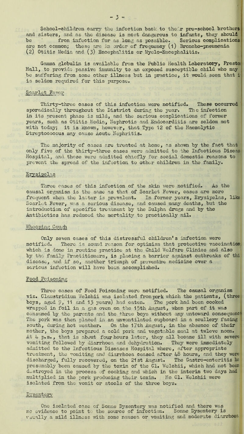 School-children carry the infection back to their pre-school brothers and sisters, and as the disease is most dangerous to infants, they should be ' from infection for as long as possible. Serious complications are not common; these are in order of frequency (l) Broncho-pneumonia (2) Otitis Media and (3) Encephalitis or Myelo-Encephalitis. Gamma globulin is available from the Public Health Laboratory, Prestoi Hall, to provide passive immunity to an exposed susceptible child who may j be suffering from some other illness but in practice, it would seem that i is seldom required for this purpose. Scarlet Fever Thirty-three cases of this infection were notified. These occurred sporadically throughout the District during the year. The infection in its present phase is mild, and the serious complications of former years, such as Otitis Media, Nephrotis and Endocarditis are seldom met with today; it is known, however, that Type 12 of the Haemolytic Streptococcus may cause Acute Nephritis. The majority of cases are treated at home, as shown by the fact that only five of the thirty-three cases were admitted to the Infectious Diseas Hospital, and those were admitted chiefly for social domestic reasons to prevent the spread of the infection to other children in the family. Three cases of this infection of the skin were notified. As the causal organism is the same as that of Scarlet Fever-, cases are more frequent when the latter is prevalent. In former years, Erysipelas, like Scarlet Fever, was a serious disease, and caused many deaths, but the introduction of specific treatment by the Sulpha drugs and by the Antibiotics has reduced the mortality to practically nil. Only seven cases of this distressful children's infection were notified. There is sound reason for optimism that protective vaccination which is done in routine practice at the Child Welfare Clinics and also by the family Practitioners, is placing a barrier against outbreaks of thi disease, and if so, another triumph of preventive medicine over a serious infection will have been accomplished. Food Poisoning Three cases of Food Poisoning were notified. The causal organism viz. Claustridium Welohii was isolated from pork which the patients, (three boys, aged 9, 11 and 13 years) had eaten. The pork had been cooked wrapped in foil in a gas oven on the 15th August, when part of it was consumed by the parents and the three boys without any untoward consequence The pork was then placed in an unvcntilated cupboard in a scullery facing south, during hot weather. On the 17th August, in the absence of their mother, the boys prepared a cold pork and vegetable meal at twleve noon. At 4 p.m., that is about four hours later, they all became ill with severe vomiting followed by diarrhoea and dehydration. They were immediately admitted, to the Infectious Diseases Hospital where, after appropriate treatment, the vomiting and diarrhoea ceased after 48 hours, and they were discharged, fully recovered, on the 21st August. The Gastro-enteritis he presumably been caused by the toxin of the Cl. Welchii, which had not beer destroyed in the process of cooking and which in the interim two days had multiplied in the pork producing their toxin. No Cl. Welchii were isolated from the vomit or stools of the three boys. Dysentery One isolated case of Sonne Dysentery was notified and there was no evidence to point to the source of infection. Sonne Dysentery is usually a mild illness with some nausea or vomiting and moderate diarrhoea