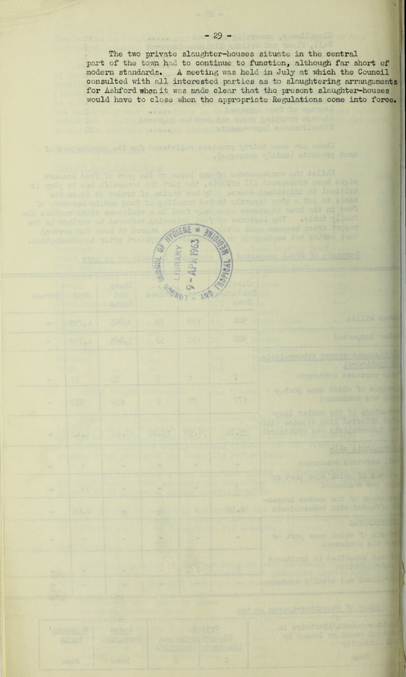 The two private slaughter-houses situate in the central part of the town had to continue to function, although far short of modern standards. A meeting was held in July at which the Council consulted with all interested parties as to slaughtering arrangements for Ashford when it was made clear that the present slaughter-houses would have to close when the appropriate Regulations come into force.