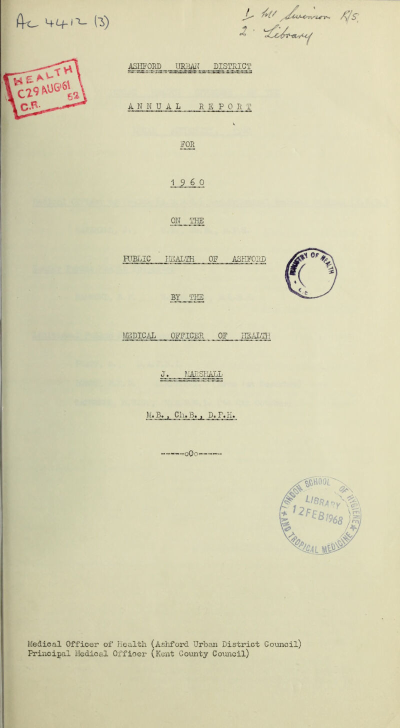 A-o (3) 1 i*-.^ ASHFORD URBAN J)ISjgjgT ANNUAL REPORT FOR 19 6 0 ON _ THB MEDICAL OFFICER OF HEALTH J. MARSHALL M. B. , Cli»B. , D. F.H» -oQo Medical Officer of Health (Ashford Urban District Council) Principal Medical Officer (Kent County Council)