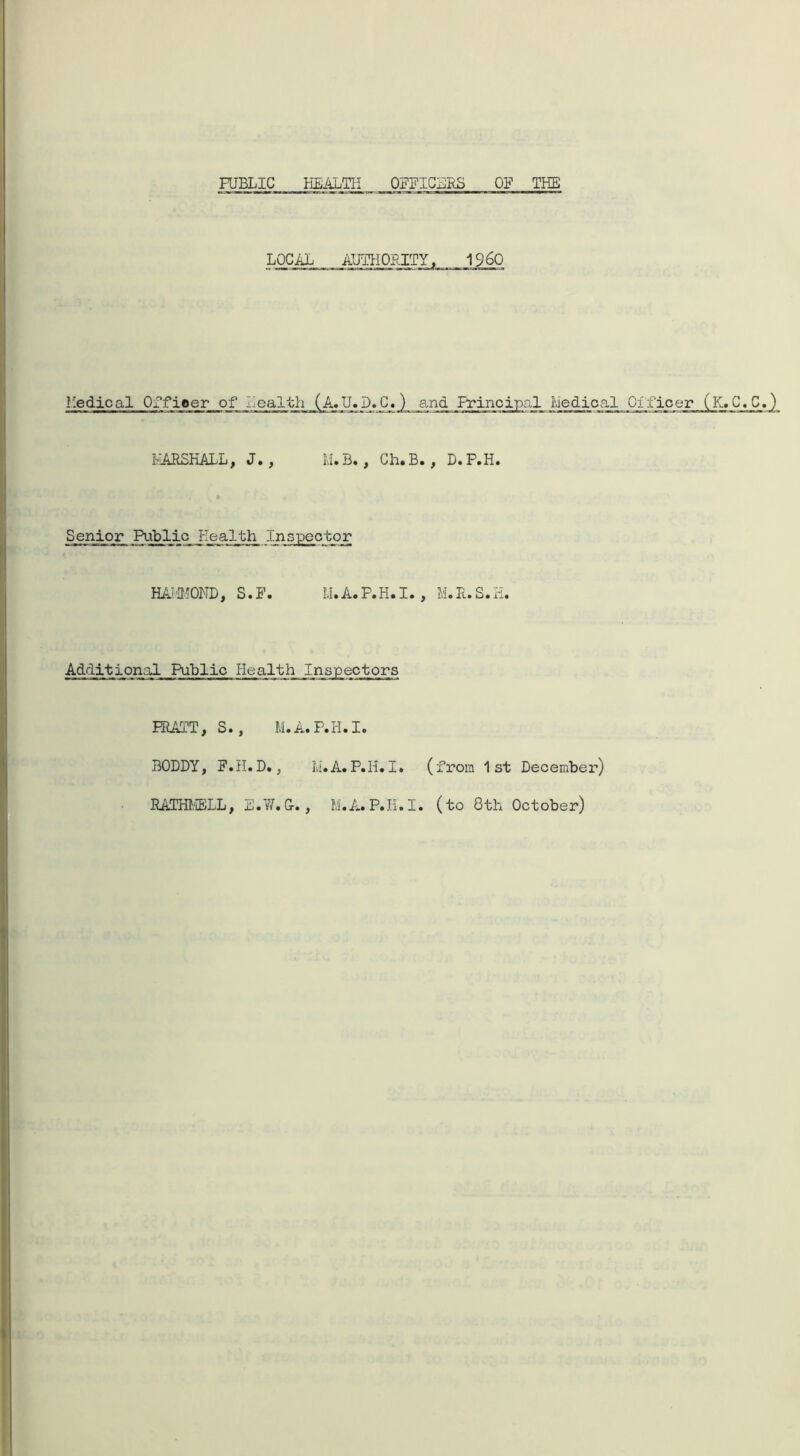 PUBLIC HEALTH OFFICERS OF THE LOCAL AUTHORITY, I960 Medical Offieer of Health (A. U. D. C.) and Principal MedicalJ31_ MARSHALL, J» , M.B., Ch.B. , D.P.H. Senior Public Health Inspector HAMMOND, S.F. M. A. P.H. I., M. R. S.H. Additional Public Pie alt h Inspectors HIATT, S., M.A.P.H.I. BODDY, F.H.D., M.A.P.H.I. (from 1st December) RATHMELL, E.W.&., M.A.P.II.I. (to 8th October)