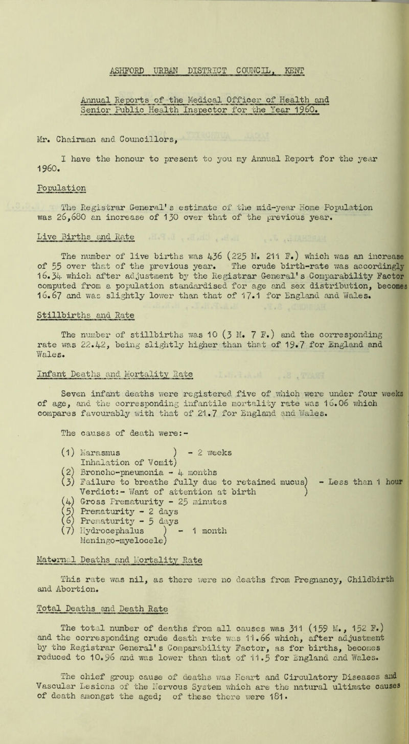ASHFORD URBAN DISTRICT COUNCIL, KENT Annual Reports of the Medical Officer of Health and Senior Public Health Inspector for the Year 19^0.' Mr. Chairman and Councillors, I have the honour to present to you my Annual Report for the year I960. The Registrar General's estimate of the mid-year Home Population was 26,680 an increase of 130 over that of the previous year. Live Births and Rate The number of live births was 436 (225 M. 211 3?.) which was an increase of 55 over that of the previous year. The crude birth-rate was accordingly 16.34 which after adjustment by the Registrar General's Comparability Factor computed from a population standardised for age and sex distribution, becomes 16.67 and was slightly lower than that of 17.1 for England and Wales. Stillbirths and Rate The number of stillbirths was 10 (3 M. 7 F.) and the corresponding rate was 22.42, being slightly higher than that of 19*7 for England and Wales. infant Deaths and mortality Rate Seven infant deaths were registered five of which were under four weeks of age, and the corresponding infantile mortality rate was 16.06 which compares favourably with that of 21.7 for England and hales. The causes of death were:- (1) Marasmus ) - 2 weeks Inhalation of Vomit) (2) Broncho-pneumonia - 4 months (3) Failure to breathe fully due to retained mucus) - Less than 1 hour Verdict:- Want of attention at birth ) (4) Gross Prematurity - 25 minutes (5) Prematurity - 2 days (6) Prematurity - 5 days (7) Hydrocephalus ) - 1 month Meningo -inye loc e le) Matwm.l Deaths and Mortality Rate This rate was nil, as there were no deaths from Pregnancy, Childbirth and Abortion. Total Deaths and Death Rate The total number of deaths from all causes was 311 (l59 M., 152 F.) and the corresponding crude death rate was 11.66 which, after adjustment by the Registrar General's Comparability Factor, as for births, becomes reduced to 10.96 and was lower than that of 11.5 for England and Wales. The chief group cause of deaths was Heart and Circulatory Diseases and Vascular Lesions of the Hervous System which are the natural ultimate causes of death amongst the aged; of these there were 181•