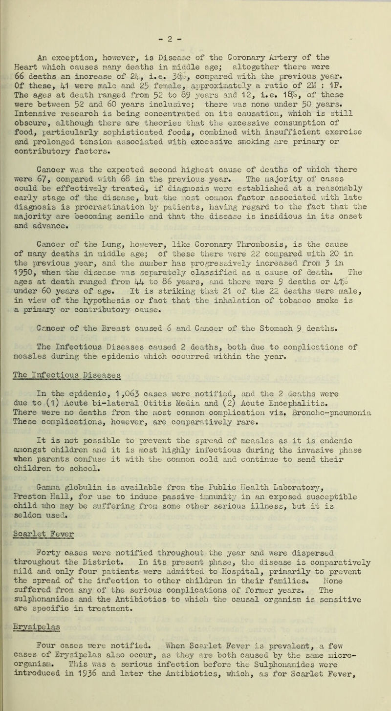 An exception, however, is Disease of the Coronary Artery of the Heart which causes many deaths in middle age; altogether there 'were 66 deaths an increase of 24, i.e. 34-, compared with the previous year. Of these, 41 were male and 25 female, approximately a ratio of 21v! : IF. The ages at death ranged from 52 to 89 years and 12, i.e. 18j8, of these were between 52 and 60 years inclusive; there was none under 50 years. Intensive research is being concentrated on its causation, which is still obscure, although there are theories that the excessive consumption of food, particularly sophisticated foods, combined with insufficient exercise and prolonged tension associated with excessive smoking are primary or contributory factors. Cancer was the expected second highest cause of deaths of which there were 67, compared with 68 in the previous year. The majority of cases could be effectively treated, if diagnosis were established at a reasonably early stage of the disea.se, but the most common factor associated with late diagnosis is procrastination by patients, having regard to the fact that the majority are becoming senile and that the disease is insidious in its onset and advance. Cancer of the Lung, however, like Coronary Thrombosis, is the cause of many deaths in middle age; of these there were 22 compared with 20 in the previous year, and the number has progressively increased from 3 in 1950, when the disec.se was separately classified as a cause of death. The ages at death ranged from 44 to 86 years, raid there were 9 deaths or 41 under 60 years of age. It is striking that 21 of the 22 deaths were male, in view of the hypothesis or fact that the inhalation of tobacco smoke is a primary or contributory cause. Cancer of the Breast caused 6 and Cancer of the Stomach 9 deaths. The Infectious Diseases caused 2 deaths, both due to complications of measles during the epidemic which occurred within the year. The Infectious Diseases In the epidemic, 1,063 cases were notified, and the 2 deaths were due to (l) Acute bi-lateral Otitis Media and (2) Acute Encephalitis. There were no deaths from the most common complication viz. Broncho-pneumonia These complications, however, are comparatively rare. It is not possible to prevent the spread of measles as it is endemic amongst children and it is most highly infectious during the invasive phase when parents confuse it with the common cold and continue to send their children to school. Gamma globulin is available from the Public Health Laboratory, Preston Hall, for use to induce passive immunity in an exposed susceptible child who may be suffering from some other serious illness, but it is seldom used. Scarlet Fever Forty cases were notified throughout the year and were dispersed throughout the District. In its present phase, the disease is comparatively mild and only four patients were admitted to Hospital, primarily to prevent the spread of the infection to other children in their families. None suffered from any of the serious complications of former years. The sulphonamides and the Antibiotics to which the causal organism is sensitive are specific in treatment. Erysipelas Four cases were notified. When Scarlet Fever is prevalent, a few cases of Erysipelas also occur, as they are both caused by the same micro- organism. This was a serious infection before the Sulphonamides were introduced in 153^ and later the Antibiotics, which, as for Scarlet Fever,
