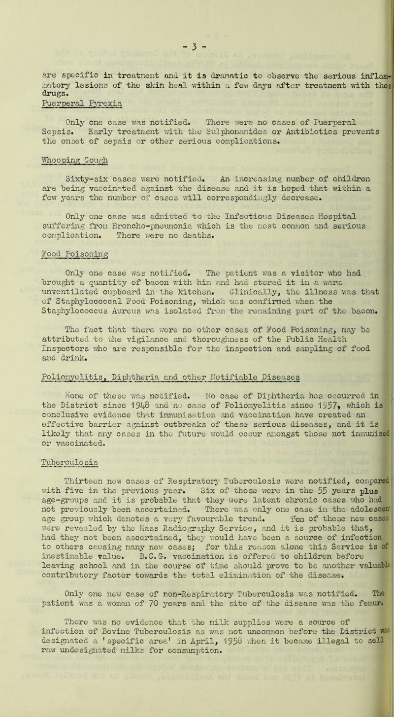 are specific in treatment and it is dramatic to observe the serious inflam- matory lesions of the 3kin heal within a few da3rs after treatment with the£ drugs. Puerperal Pyrexia Only one case was notified. There were no cases of Puerperal Sepsis. Early treatment with the Sulphonamides or Antibiotics prevents the onset of sepsis or other serious complications. Whooping Cough Sixty-six cases were notified. An increasing number of children are being vaccinated against the disease and it is hoped that within a few years the number of cases will correspondingly decrease. Only one case was admitted to the Infectious Diseases Hospital suffering from Broncho-pneumonia which is the most common .and serious complication. There were no deaths. Food Poisoning Only one case was notified. The patient was a visitor who had brought a quantity of bacon with him and had stored it in a warm unventilated cupboard in the kitchen. Clinically, the illness was that of Staphylococcal Food Poisoning, which was confirmed when the Staphylococcus Aureus was isolated from the remaining part of the bacon. The fact that there were no other cases of Food Poisoning, may be attributed to the vigilance and thoroughness of the Public Health Inspectors who are responsible for the inspection and sampling of food and drinlc. Poliomyelitis, Diphtheria ■w ■ ■■ ■ i -taa »i ■ ■ mmtmt ■ »» ■!'■■ . a- »i» . and other Notifiable Diseases None of these was notified. No case of Diphtheria has occurred in the District since 194-8 and no case of Poliomyelitis since* 1557* which is conclusive evidence that immunisation and vaccination have created an effective barrier against outbreaks of these serious diseases, and it is likely that any cases in the future would occur amongst those not immunised or vaccinated. Tuberculosis Thirteen new cases of Respiratory Tuberculosis were notified, compared with five in the previous year. Six of those were in the 55 years plus age-groups and it is probable that they were latent chronic cases who had not previously been ascertained. There was only one case in the adoleseen age group which denotes a very favourable trend. Ten of these new cases were revealed by the Mass Radiography Service, and it is probable that, had they not been ascertained, they would have been a source of infection to others causing many new oases; for this reason alone this Service is of inestimable value. B.G.G-. vaccination is offered to children before- leaving school and in the course of time should prove to be another valuable contributory factor towards the total elimination of the disease. Only one new cs.se of non-Respiratory Tuberculosis was notified. The patient was a woman of 70 years and the site of the disease was the femur. There was no evidence that the milk supplies were a source of infection of Bovine Tuberculosis as was not uncommon before the District was designated a 'specific area* in April, 1958 when it became illegal to sell raw undesignated milks for consumption.