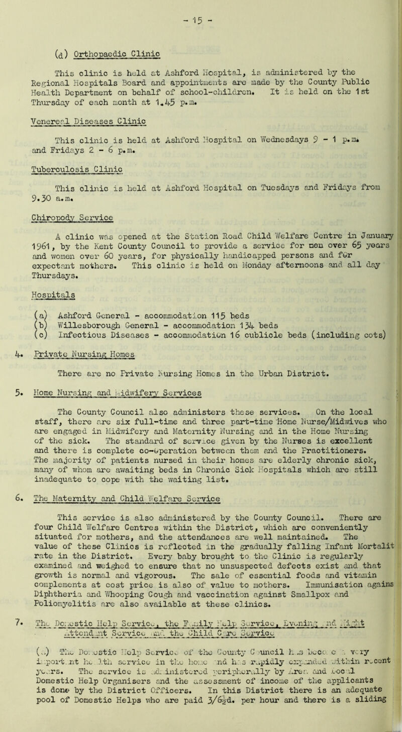This clinic is held at Ashford Hospital, is administered by the Regional Hospitals Board and appointments are made by the County Public Health Department on behalf of school-children* It is held on the 1 st Thursday of each month at 1*45 p*m. Venereal Diseases Clinic This clinic is held at Ashford Hospital on Wednesdays 9-1 p.nu and Fridays 2 - 6 p. m. Tuberculosis Clinic This clinic is held at Ashford Hospital on Tuesdays end Fridays from 9*30 a. m« A clinic was opened at the Station Road Child Welfare Centre in January 1961, by the Kent County Council to provide a service for men over 65 years and women over 60 years, for physically handicapped persons and for expectant mothers. This clinic is held on Monday afternoons and all day Thursdays. (a) Ashford General - accommodation 115 beds (b) Willesborough General - accommodation 134 beds (c) Infectious Diseases - accommodation 16 cublicle beds (including cots) 4. Private Nursing Homes There are no Frivate Pursing Homes in the Urban District. 5. Home Nursing and midwifery Services The County Council also administers these services. On the local staff, there are six full-time and three part-time Home Nurse/Midwives who are engaged in Midwifery and Maternity Nursing and in the Home Nursing of the sick. The standard of service given by the Nurses is excellent and there is complete co-operation between them and the Practitioners. The majority of patients nursed in their homes are elderly chronic sick, many of whom are awaiting beds in Chronic Sick Hospitals which are still inadequate to cope with the waiting list. 6. The Maternity and Child Welfare Service This service is also administered by the County Council. There are four Child Welfare Centres within the District, which are conveniently situated for mothers, and the attendances are well maintained. The value of these Clinics is reflected in the gradually falling Infant Mortalit rate in the District. Every baby brought to the Clinic is regularly examined and weighed to ensure that no unsuspected defects exist and that growth is normal and vigorous. The sale of essential foods and vitamin complements at cost price is also of value to mothers. Immunisation agains Diphtheria and Whooping Cough and vaccination against Smallpox and Poliomyelitis are also available at these clinics. 7• The Domestic Help Service, the Family Help -Service, Evening nd Night Attend ait Service and the Child C^rcg Service (a) The Domestic Help Service of the County Council h .3 beco: c . very import, nt he 1th service in the home nd has rapidly expanded within recent years. The service is administered peripherally by Area and local Domestic Help Organisers and the assessment of income of the applicants is done by the District Officers. In this District there is an adequate pool of Domestic Helps who are paid 3/6?d. per hour and there is a sliding