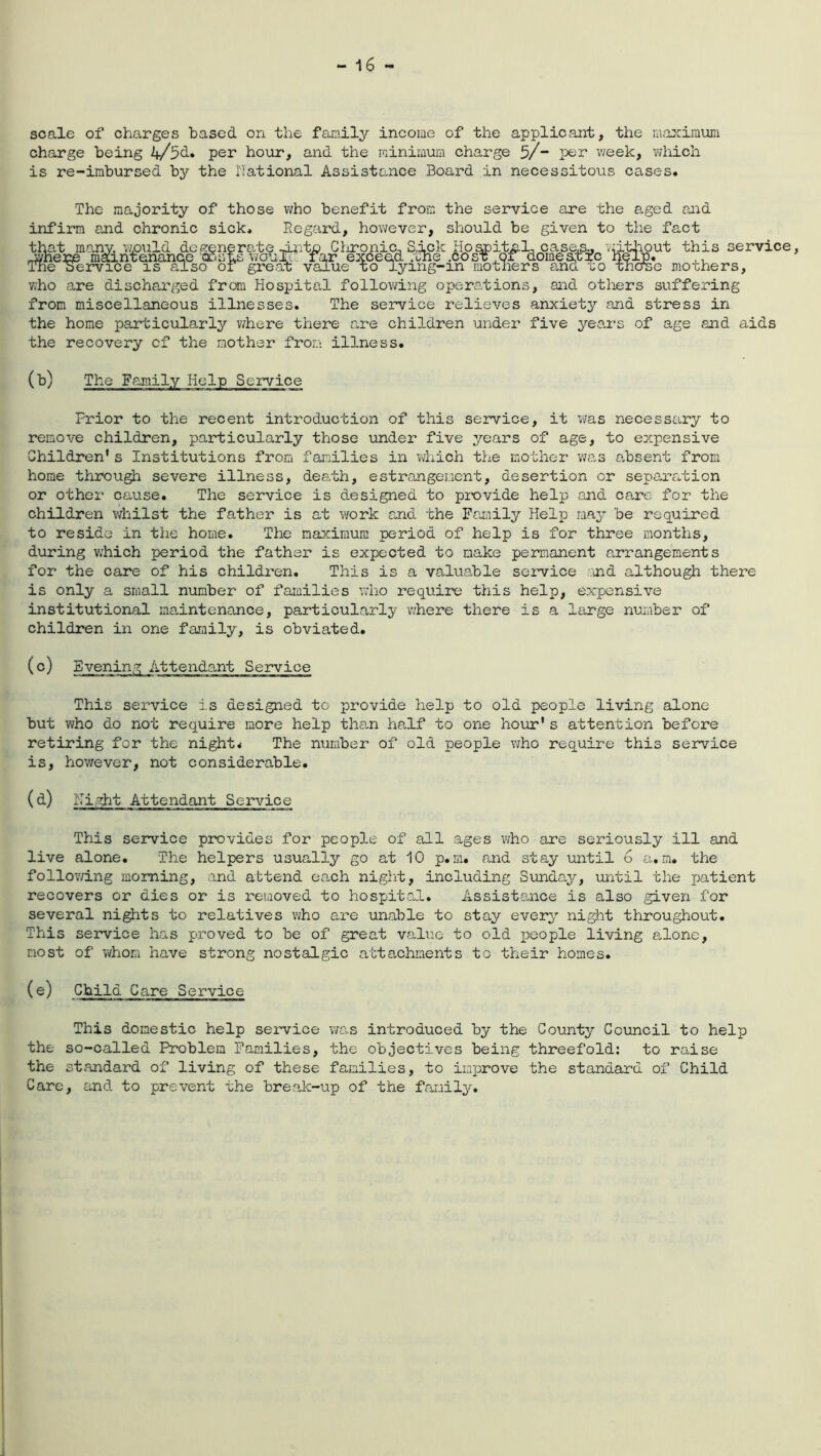 scale of charges based on the family income of the applicant, the maximum charge being 4/5d. per hour, and the minimum charge 5/~ per week, which is re-imbursed bj^ the National Assistance Board in necessitous cases. The majority of those who benefit from the service are the aged and infirm and chronic sick. Regard, however, should be given to the fact that many, 'would degenerate -i*rto Cl:ironic, Sick Hospital, case,s0 vatliout this service, -where maintenance hosms v/ouTT. far exceed .the .cosT,or domestic help, ,, The service is also of great value to lying-m mothers ana xo thcrse mothers, who are discharged from Hospital following operations, and others suffering from miscellaneous illnesses. The service relieves anxiety and stress in the home particularly where there are children under five years of age and aids the recovery cf the mother from illness. (b) The Family Help Service Prior to the recent introduction of this service, it was necessary to remove children, particularly those under five years of age, to expensive Children’s Institutions from families in which the mother was absent from home through severe illness, death, estrangement, desertion or separation or other cause. The service is designed to provide help and care for the children whilst the father is at work and the Family Help may be required to reside in the home. The maximum period of help is for three months, during which period the father is expected to make permanent arrangements for the care of his children. This is a valuable service and although there is only a small number of families who require this help, expensive institutional maintenance, particularly where there is a large number of children in one family, is obviated. (c) Evening Attendant Service This service is designed to provide help to old people living alone but who do not require more help than half to one hour's attention before retiring for the night* The number of old people who require this service is, however, not considerable. (a) Service This service provides for people of all ages who are seriously ill and live alone. The helpers usually go at 10 p.m. and stay until G a.m. the following morning, and attend each night, including Sunday, until the patient recovers or dies or is removed to hospital. Assistance is also given for several nights to relatives who are unable to stay every night throughout. This service has proved to be of great value to old people living alone, most of whom have strong nostalgic attachments to their homes. (e) Child Care Service This domestic help service was introduced by the County Council to help the so-called Problem Families, the objectives being threefold: to raise the standard of living of these families, to improve the standard of Child Care, and to prevent the break-up of the family.