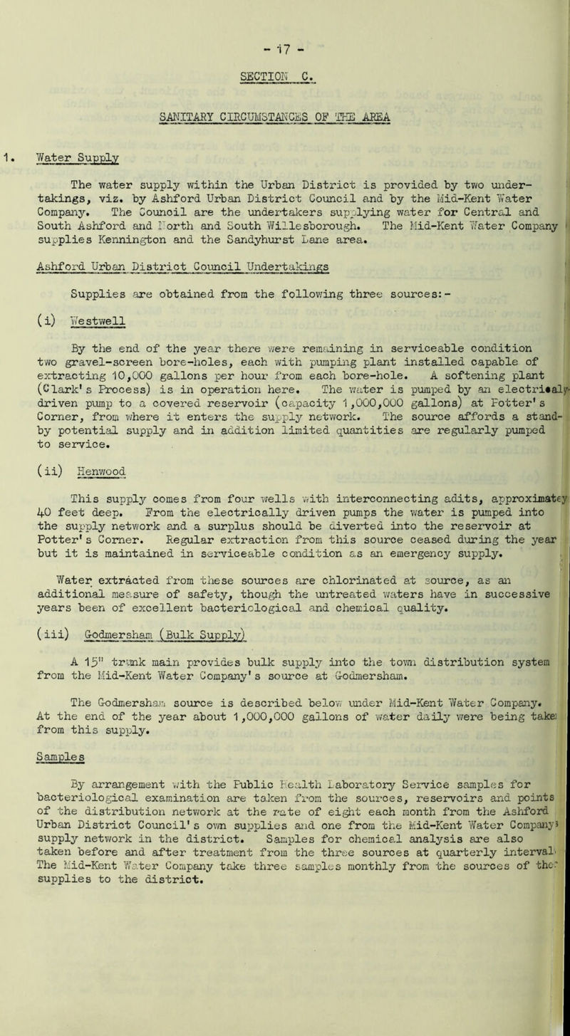 SECTION C. SANITARY CIRCUMSTANCES OF THE AREA 1• Water Supply The water supply within the Urban District is provided by two under- takings, viz. by Ashford Urban District Council and by the Mid-Kent 'Water Company. The Counoil are the undertakers supplying water for Central and South Ashford and North and South Willesborough. The Mid-Kent 'Water Company supplies Kennington and the Sandyhurst Lane area,. Ashford Urban District Council Undertakings Supplies are obtained from the following three sources:- ( i) We stwell By the end of the year there were remaining in serviceable condition two gravel-screen bore-holes, each with pumping plant installed capable of extracting 10,000 gallons per hour from each bore-hole. A softening plant (Clark1 s ^Process) is in operation here. The water is pumped by an electri«alp driven pump to a covered reservoir (capacity 1,000,000 gallons) at Potter's Corner, from where it enters the supply network. The source affords a stand- by potential supply and in addition limited quantities are regularly pumped to service. (ii) Henwood This supply comes from four wells with interconnecting adits, approximatey 40 feet deep. Prom the electrically driven pumps the water is pumped into the supply network and a surplus should be diverted into the reservoir at Potter* s Comer. Regular extraction from this source ceased during the year but it is maintained in serviceable condition as an emergency supply. Water extracted from these sources are chlorinated at source, as an additional measure of safety, though the untreated waters have in successive years been of excellent bacteriological and chemical quality. ( iii) Iodinersham (Bulk Supply) A 15” trunk main provides bulk supply into the town distribution system from the Mid-Kent Water Company* s source at G-odmersham. The G-odmersham source is described below under Mid-Kent Water Company* At the end of the year about 1,000,000 gallons of water daily were being takei from this supply. Samples By arrangement -with the Fublic Health Laboratory Service samples for bacteriological examination are taken from the sources, reservoirs and points of the distribution network at the rate of eight each month from the Ashford Urban District Council's own supplies and one from the Mid-Kent Water Company3 supply network in the district. Samples for chemical analysis are also taken before and after treatment from the three sources at quarterly interval' The Mid-Kent Water Company take three samples monthly from the sources of the’ supplies to the district.