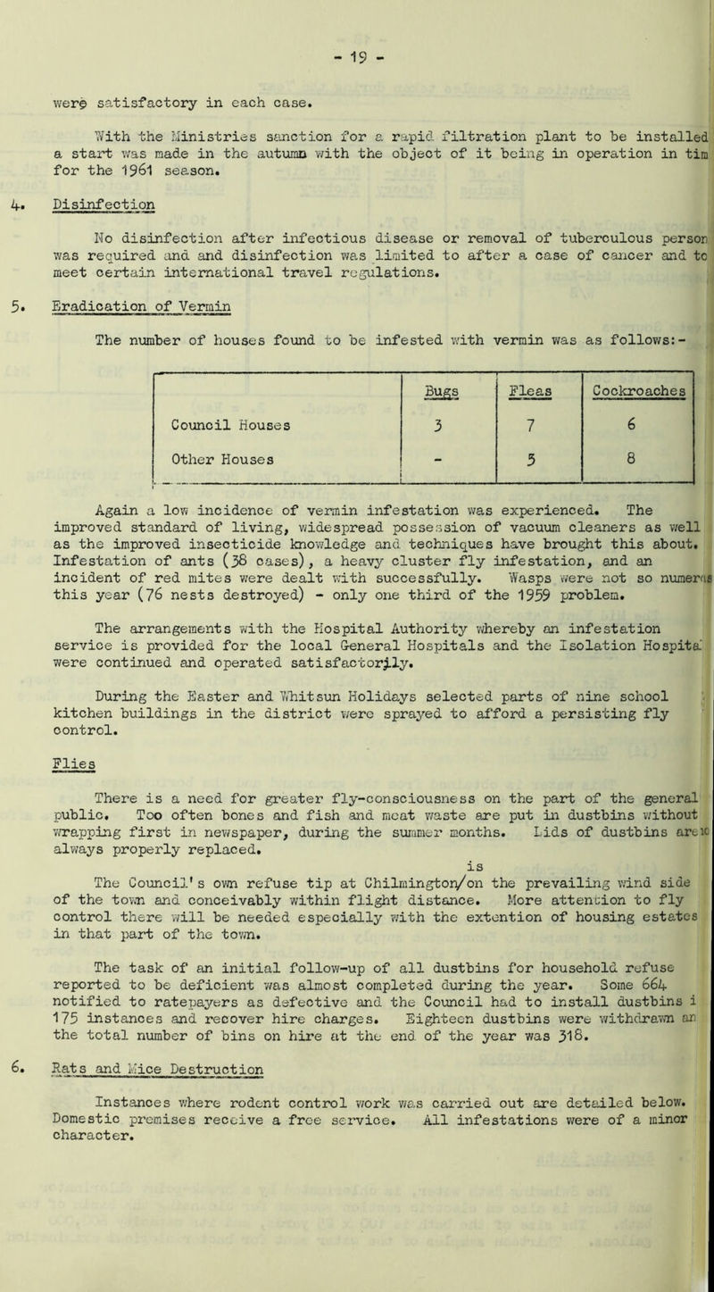 wer$ satisfactory in each case. With the Ministries sanction for a rapid filtration plant to be installed a start was made in the autumn with the object of it being in operation in tim for the 1961 season. 1+, Disinfection No disinfection after infectious disease or removal of tuberculous person was required and and disinfection was limited to after a case of cancer and to meet certain international travel regulations. 5• Eradication of Vermin The number of houses found to be infested with vermin was as follows:- Bugs Fleas Cockroaches Council Houses 3 7 6 Other Houses - 5 8 Again a low incidence of vermin infestation was experienced. The improved standard of living, widespread possession of vacuum cleaners as well as the improved insecticide knowledge and techniques have brought this about. Infestation of ants (38 cases), a heavy cluster fly infestation, and an incident of red mites were dealt with successfully. Wasps were not so numeral this year (76 nests destroyed) - only one third of the 1959 problem. The arrangements with the Hospital Authority whereby an infestation service is provided for the local G-eneral Hospitals and the Isolation Hospita were continued and operated satisfactorily. During the Piaster and Whitsun Holidays selected parts of nine school kitchen buildings in the district were sprayed to afford a persisting fly control. Flies There is a need for greater fly-consciousness on the pa.rt of the general public. Too often bones and fish and meat waste are put in dustbins without wrapping first in newspaper, during the summer months. Lids of dustbins are10 always properly replaced. is The Council's own refuse tip at Chilrnington/on the prevailing wind side of the town and conceivably within flight distance. More attention to fly control there will be needed especially with the extention of housing estates in that part of the town. The task of an initial follow-up of all dustbins for household refuse reported to be deficient was almost completed during the year. Some 66l+ notified to ratepayers as defective and the Council had to install dustbins i 175 instances and recover hire charges. Eighteen dustbins were withdrawn an the total number of bins on hire at the end of the year was 318. 6. Rats and Mice Destruction Instances where rodent control work was carried out are detailed below. Domestic premises receive a free service. All infestations were of a minor character.