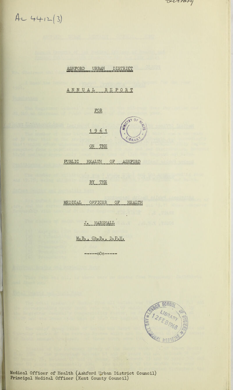 A-o j ]>) ASHFORD URBAN DISTRICT ANNUAL REPORT FOR ON THE PUBLIC HEALTH OF ASHFORD BY THE MEDICAL OFFICER OF HEALTH J. MARSHALL M.B. , Ch.B. , D.P.H. 0O0 Medical Officer of Health (Ashford Turban District Council) Principal Medical Officer (Kent County Council)