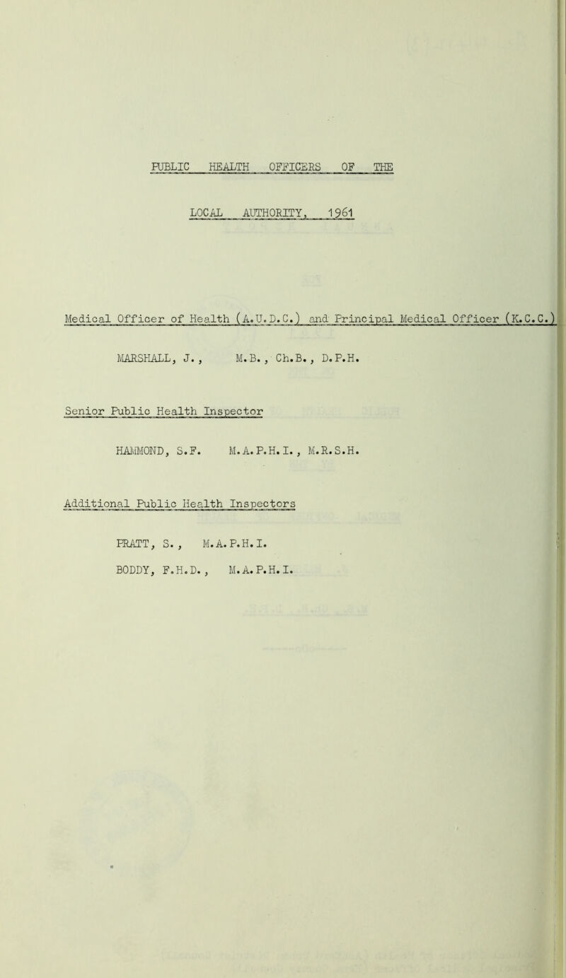 PUBLIC HEALTH OFFICERS OF THE LOCAL AUTHORITY, 1961 MARSHALL, J. , M.B. , Ch.B. , D.P.H. Senior Public Health Inspector HAMMOND, S.F. M.A.P.H.I., M.R.S.H. Additional Public Health Inspectors PRATT, S. , M.A.P.H.I. BODDY, F.H.D. , M.A.P.H.I.