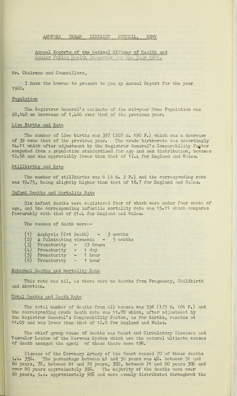 ASHFORD URBAN DISTRICT COUNCIL, KENT Annual Reports of the Medical ^Officer of Health and Senior Public Health Inspector dor theYear 1961 * Mr. Chairman and Councillors, I have the honour to present to you my Annual Report for the year 1961. Population The Registrar General* s estimate of the mid-year Home Population was 28,14-0 an increase of 1 ,4-60 over that of the previous year. Live Births and Rate The number of live births was 397 (207 M. 190 F.) which was a decrease of 39 over that of the previous year. The crude birth-ra,te wa,s accordingly 14.11 which after adjustment by the Registrar General's Comparability Factor computed from a population standardised for age and sex distribution, becomes 12.56 and was appreciably lower than that of 17*4 for England and Wales. Stillbirths and Rate The number of stillbirths was 8 (6 M. 2 F.) and the corresponding rate was 19.75, being slightly higher than that of 18,7 for England and 72ales. Infant Deaths and Mortality Rate Six infant deaths were registered four of which were under four weeks of age, and the corresponding infantile mortality rate was 15»11 which compares favourably with that of 21.4 for England and Wales. The causes of death were:- (1) (2) (3) (4) (5) (6) Asphyxia (Cot Death) - 3 months A fulminating viraemia - 5 months Prematurity Prematurity Prematurity Prematurity 23 hours 1 day 1 hour 1 hour This rate was nil, as there were no deaths from Pregnancy, Childbirth and Abortion. Tot al Deaths and Death Rate The total number of deaths from all causes was 336 (175 M« 16l F.) and the corresponding crude death rate was 11.09 which, after adjustment by the Registrar General's Comparability Factor, as for births, remains at 11.09 and was lower than that of 12.0 for England and Wales. The chief group cause of deaths was Heart and Circulatory Diseases and Vascular Lesion of the Nervous System which are the natural ultimate causes of death amongst the aged; of these there were 198. Disease of the Coronary Artery of the Heart caused 70 of those deaths i.e. 35^0. The percentage between 41 and 50 years was 2$. between 51 and 60 years, 7%, between 6l and 70 years, 30^, between 71 and 80 years 3C$> and ever 80 years approximately 30^» The majority of the deaths were over 60 years, i.e. approximately JO/o and were evenly distributed throughout the