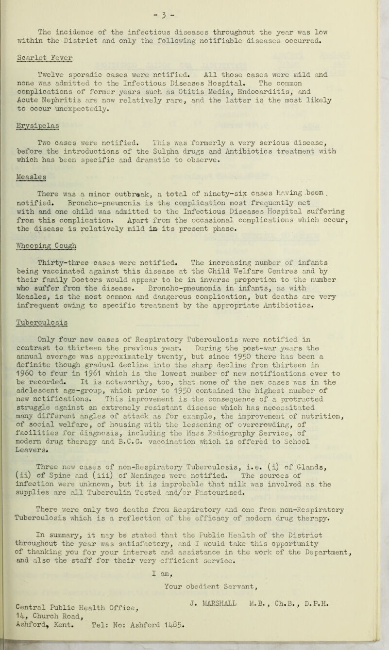 The incidence of the infectious diseases throughout the year was low within the District and only the following notifiable diseases occurred. Scarlet Fever Twelve sporadic cases were notified. All those cases were mild and none was admitted to the Infectious Diseases Hospital. The common complications of former years such as Otitis Media, Endocarditis, and Acute Nephritis are now relatively rare, and the latter is the most likely to occur unexpectedly. Erysipelas Two cases were notified. This was formerly a very serious disease, before the introductions of the Sulpha drugs and Antibiotics treatment with which has been specific and dramatic to observe. There was a minor outbreak, a total of ninety-six cases having .been . notified. Broncho-pneumonia is the complication most frequently met with and one child was admitted to the Infectious Diseases Hospital suffering from this complication. Apart from the occasional complications which occur, the disease is relatively mild in' its present phase. Thirty-three cases were notified. The increasing number of infants being vaccinated against this disease at the Child Welfare Centres and by their family Doctors would appear to be in inverse proportion to the number who suffer from the disease. Broncho-pneumonia in infants, as with Measles, is the most common and dangerous complication, but deaths are very infrequent owing to specific treatment by the appropriate Antibiotics. Tuberculosis Only four new cases of Respiratory Tuberculosis were notified in contrast to thirteen the previous year. During the post-war years the annual average was approximately twenty, but since 1950 there has been a definite though gradual decline into the sharp decline from thirteen in I960 to four in 1961 which is the lowest number of new notifications ever to be recorded. It is noteworthy, too, that none of the new cases was in the adolescent age-group, which prior to 1950 contained the highest number of new notifications. This improvement is the consequence of a protracted struggle against an extremely resistant disease which has necessitated many different angles of attack as for example, the improvement of nutrition, of social welfare, of housing with the lessening of overcrowding, of facilities for diagnosis, including the Mass Radiography Service, of modern drug therapy and B.C.G. vaccination which is offered to School Leavers. Three new cases of non-Respiradory Tuberculosis, i.e. (i) of Glands, (ii) of Spine and (iii) of Meninges were notified. The sources of infection were unknown, but it is improbable that milk was involved as the supplies are all Tuberculin Tested and/or Fasteurised. There were only two deaths from Respiratory and one from non-Respiratory Tuberculosis which is a reflection of the efficacy of modern drug therapy. In summary, it may be stated that the Fublic Health of the District throughout the year was satisfactory, and I would take this opportunity of thanking you for your interest end assistance in the work of the Department, and also the staff for their very efficient service. Measles I am, Your obedient Servant Central Public Health Office, 14, Church Road, Ashford, Kent. Tel: No: Ashford 1485. J. MARSHALL M.B. , Ch.B. , D.P.H.