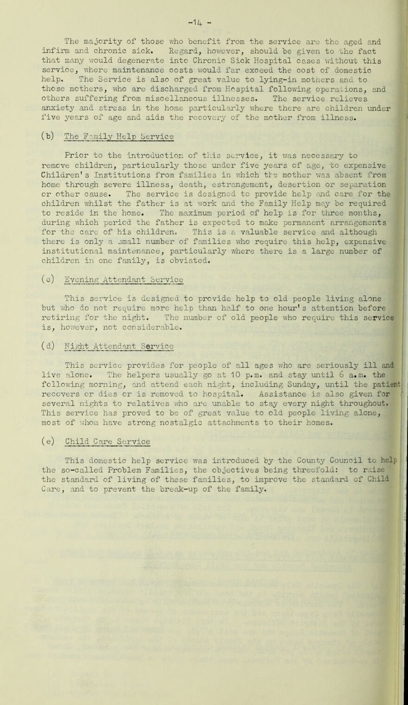 -14 - The majority of those who benefit from the service are the aged and infirm and chronic sick. Regard, however, should be given to the fact that many would degenerate into Chronic Sick Hospital cases without this service, where maintenance costs would far exceed the cost of domestic help. The Service is also of great value to lying-in mothers and to those mothers, who are discharged from Hospital following operations, end others suffering from miscellaneous illnesses. The service relieves anxiety and stress in the home particularly where there are children under five years of age and aids the recovery of the mother from illness. (b) The F amily Help Service Prior to the introduction of this service, it was necessary to remove children, particularly those under five years of age, to expensive Children's Institutions from families in which tie mother was absent from home through severe illness, death, estrangement, desertion or separation or other cause. The service is designed to provide help and care for the children whilst the father is at work and the Family Help may be required to reside in the home. The maximum period of help is for three months, during ’which period the father is expected to make permanent arrangements for the care of his children. This is a valuable service and although there is only a small number of families who require this help, expensive institutional maintenance, particularly 'where there is a large number of children in one family, is obviated. (c) Evening Attendant Service This service is designed to provide help to old people living alone but who do not require more help than half to one hour's attention before retiring for the night. The number of old people who require this service is, however, not considerable. (d) Night Attendant Service This service provides for people of all ages who are seriously ill and live alone. The helpers usually go at 10 p. m. and stay until 6 a.m. the following morning, end attend each night, including Sunday, until the patient recovers or dies or is removed to hospital. Assistance is also given for several nights to relatives who are unable to stay every night throughout. This service has proved to be of great value to old people living alone, most of whom have strong nostalgic attachments to their homes. (e) Child Care Service This domestic help service was introduced by the County Council to help the so-called Problem Families, the objectives being threefold: to raise the standard of living of these families, to improve the standard of Child Care, and to prevent the break-up of the family.