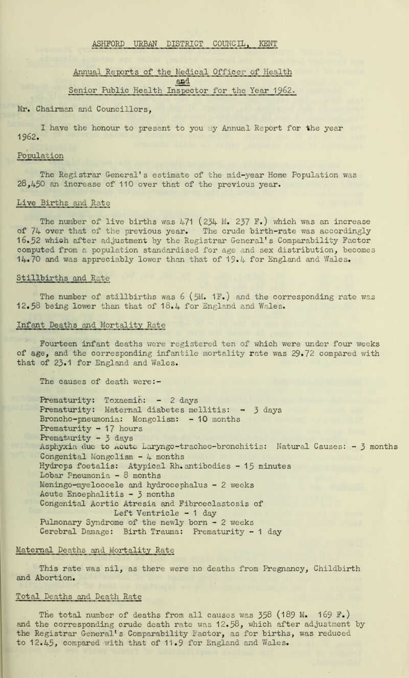 ASHFORD URBAN DISTRICT COUNCIL, KENT Annual Reports of the Medical Officer of Health and Senior Public Health Inspector for the Year 1962. Mr, Chairman and Councillors, I have the honour to present to you my Annual Report for the year The Registrar General's estimate of the mid-year Home Population was 28,450 an increase of 110 over that of the previous year. Live Births and Rate The number of live births was 471 (234 M. 237 F.) which was an increase of 74 over that of the previous year. The crude birth-rate was accordingly 16.52 whioh after adjustment by the Registrar General's Comparability Factor computed from a population standardised for age and sex distribution, becomes 14«70 and v;as appreciably lower than that of 15*4 for England and Wales* Stillbirths and Rate The number of stillbirths was 6 (5M. IF.) and the corresponding rate was 12.58 being lower than that of 18.4 for England and Wales. Fourteen infant deaths were registered ten of which were under four weeks of age, and the corresponding infantile mortality rate was 29*72 compared with that of 23*1 for England and Wales. The causes of death were:- Prematurity: Toxaemia: - 2 days Prematurity: Maternal diabetes mellitis: - 3 days Broncho-pneumonia: Mongolism: - 10 months Prematurity - 17 hours Prematurity - 3 days Asphyxia due to ^cutc Laryngo-tracheo-bronchitis: Natural Causes: - 3 months Congenital Mongolism - 4 months Hydrops foetalis: Atypical Rh.antibodies - 15 minutes Lobar Pneumonia - 8 months Meningo-myelocoele and hydrocephalus - 2 weeks Acute Enoephalitis - 3 months Congenital Aortic Atresia and Fibroeclastosis of Left Ventricle - 1 day Pulmonary Syndrome of the newly born - 2 weeks Cerebral Damage: Birth Trauma: Prematurity - 1 day Maternal Deaths and Mortality Rate This rate was nil, as there were no deaths from Pregnancy, Childbirth and Abortion. Total Deaths and Death Rate The total number of deaths from all causes was 358 (189 M. 169 F.) and the corresponding crude death rate was 12.58, which after adjustment by the Registrar General1s Comparability Factor, as for births, was reduced to 12.45> compared with that of 11.9 for England and Wales.