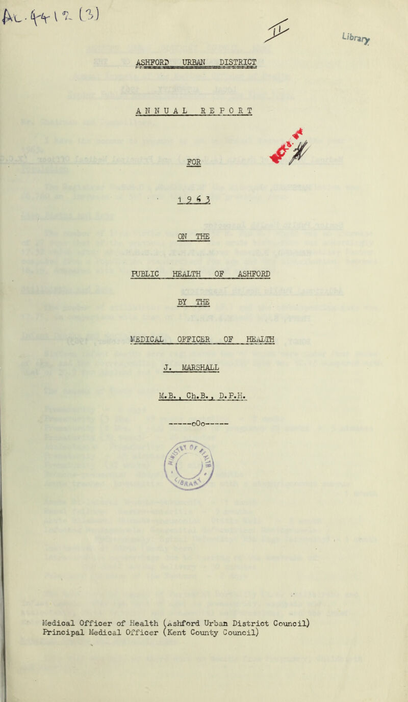 ASHFORD URBAN DISTRICT ANNUAL REFORT PUBLIC HEALTH OF ASHFORD BY THE MEDICAL OFFICER OF HEALTH J. MARSHALL M»B» y Ch»B« , D.P.H. 0O0 FOR ON THE Medical Officer of Health (.nshford Urban District Council) Principal Medical Officer (Kent County Council)