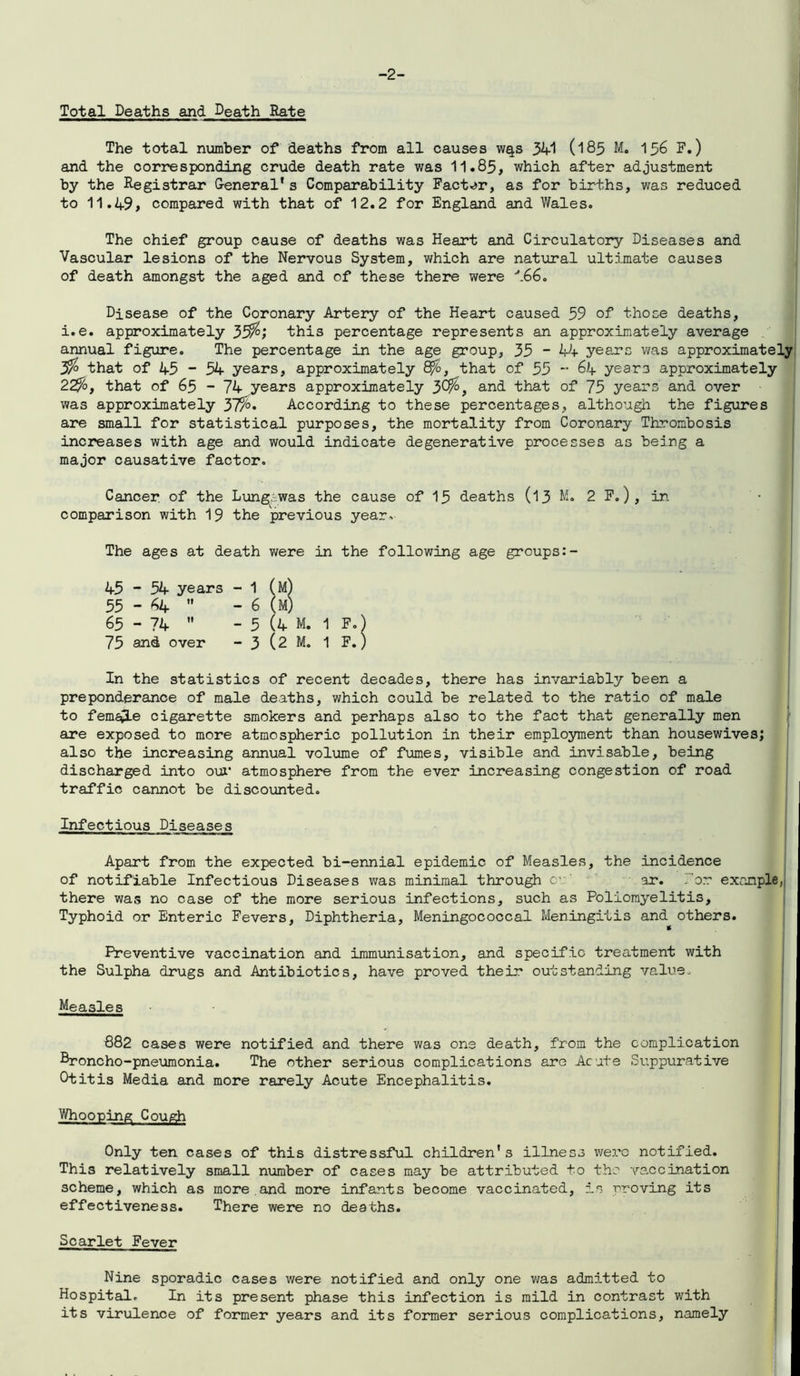 -2- Total Deaths and Death Rate The total number of deaths from all causes w^s 341 (185 M. 156 F.) and the corresponding crude death rate was 11.85, which after adjustment by the Registrar General*s Comparability Factor, as for births, was reduced to 11.49, compared with that of 12.2 for England and Wales. The chief group cause of deaths was Heart and Circulatory Diseases and Vascular lesions of the Nervous System, which are natural ultimate causes of death amongst the aged and of these there were '*.66. Disease of the Coronary Artery of the Heart caused 59 of those deaths, i.e. approximately 33$; this percentage represents an approximately average annual figure. The percentage in the age group, 33 ~ 44 years was approximately 3$ that of 45 - 54 years, approximately 8%, that of 55 - 64 year3 approximately 22%, that of 65 - 74 years approximately 30$, and that of 75 years and over was approximately 3/%» According to these percentages, although the figures are small for statistical purposes, the mortality from Coronary Thrombosis increases with age and would indicate degenerative processes as being a major causative factor. Cancer, of the Lung-.was the cause of 15 deaths (13 M. 2 F.) , in comparison with 19 the previous year. The ages at death were in the following age groups 45 ” 54 years - 1 (m) 55 - 64 - 6 (M) 65 - 74 - 5 (4 M. 1 F.) 75 and over - 3 (2 M. 1 F.) In the statistics of recent decades, there has invariably been a preponderance of male deaths, which could be related to the ratio of male to female cigarette smokers and perhaps also to the fact that generally men are exposed to more atmospheric pollution in their employment than housewives; also the increasing annual volume of fumes, visible and invisable, being discharged into our atmosphere from the ever increasing congestion of road traffic cannot be discounted. Infectious Diseases Apart from the expected bi-ennial epidemic of Measles, the incidence of notifiable Infectious Diseases was minimal through cv ar. .’or example, there was no case of the more serious infections, such as Poliomyelitis, Typhoid or Enteric Fevers, Diphtheria, Meningococcal Meningitis and others. Preventive vaccination and immunisation, and specific treatment with the Sulpha drugs and Antibiotics, have proved their outstanding value- Measles 882 cases were notified and there was one death, from the complication Rroncho-pneumonia. The other serious complications are Acute Suppurative Otitis Media and more rarely Acute Encephalitis. Whooping Cough Only ten cases of this distressful children's illness were notified. This relatively small number of cases may be attributed to the vaccination scheme, which as more.and more infants become vaccinated, is proving its effectiveness. There were no deaths. Scarlet Fever Nine sporadic cases were notified and only one was admitted to Hospital. In its present phase this infection is mild in contrast with its virulence of former years and its former serious complications, namely