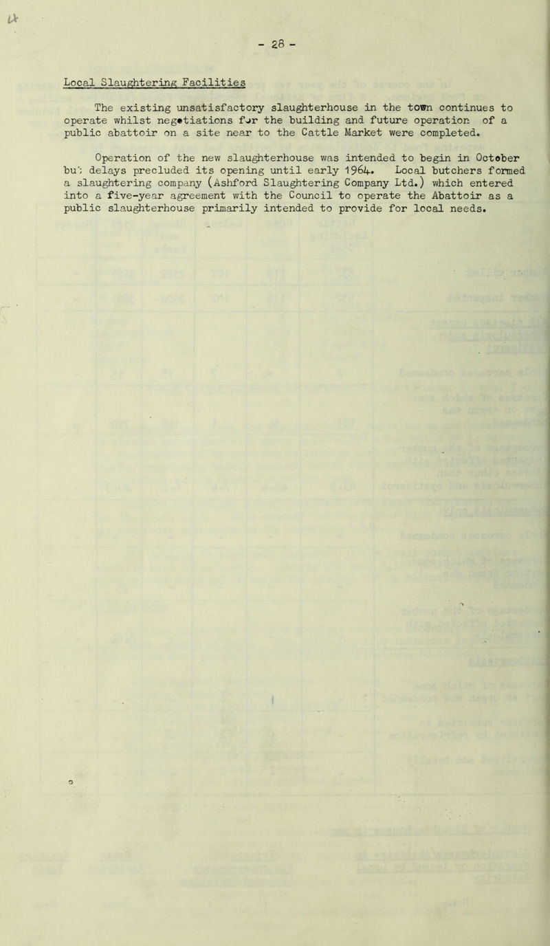 The existing unsatisfactory slaughterhouse in the town continues to operate whilst negotiations fur the building and future operation of a public abattoir on a site near to the Cattle Market were completed. Operation of the new slaughterhouse was intended to begin in October bu'; delays precluded its opening until early Local butchers formed a slaughtering company (Ashford Slaughtering Company Ltd.) which entered into a five-year agreement with the Council to operate the Abattoir as a public slaughterhouse primarily intended to provide for local needs.