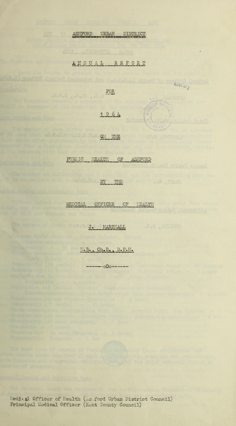ASHFORD URBAN DISTRICT A IT N UAL R E F 0 R T FOR ULUk ON THE FJBI.IC HEALTH OF ASIffORD 3Y THE MEDICAL OFFICER OF HEALTH J. MARSHALL LAB. , Ch.B., D«P.H» 0Q0 Hedj/jl Officer of Health (^s ford Urban District Council) Principal Nodical Officer (Kent County Council)