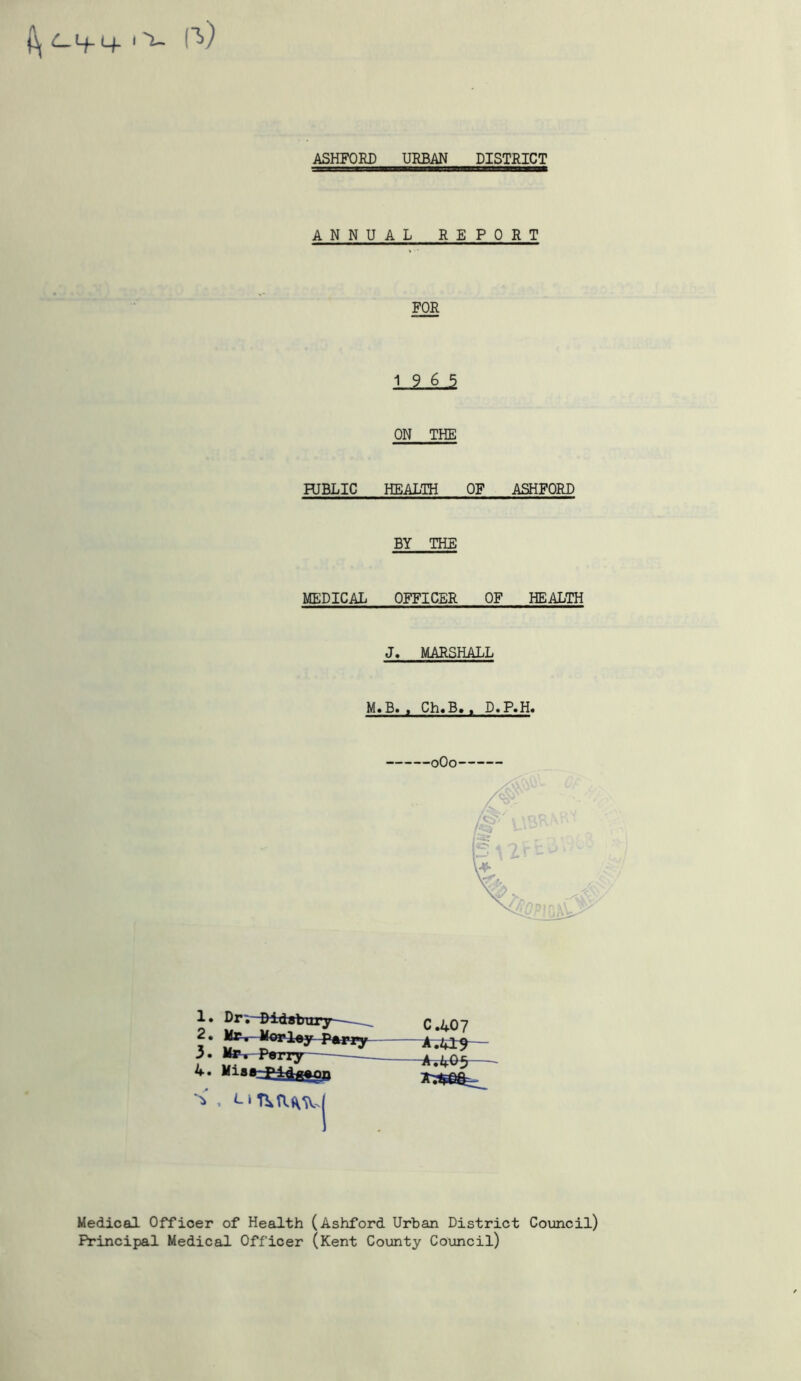 ^ C-1+- If I u ASHFORD URBAN DISTRICT ANNUAL REPORT FOR 1 ? k J ON THE PUBLIC HEALTH OF ASHFORD BY THE MEDICAL OFFICER OF HEALTH J. MARSHALL M.B. , Ch.B., D.P»H. 0O0 1 • Dr;- Didabury—— 2 • Mr r- Morley Parry 3. Mas-Parry 4. Miaa^>44^on C.407 A.41^ -A.L05 Medical Officer of Health (Ashford Urban District Council) Principal Medical Officer (Kent County Council)