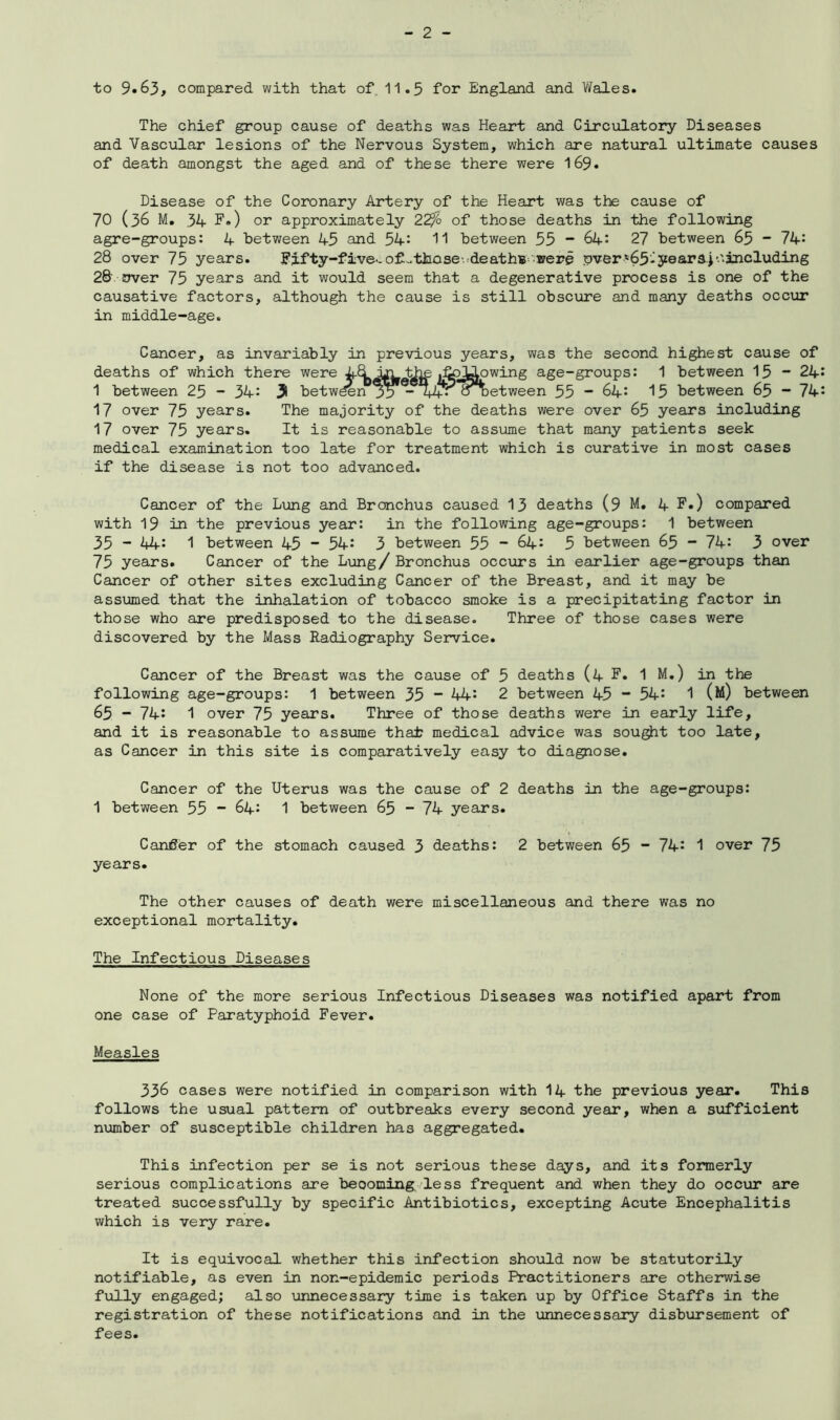 to 9*63, compared with that of 11.3 for England and Wales. The chief group cause of deaths was Heart and Circulatory Diseases and Vascular lesions of the Nervous System, which are natural ultimate causes of death amongst the aged and of these there were 169. Disease of the Coronary Artery of the Heart was the cause of 70 (36 M. 34 F.) or approximately 22% of those deaths in the following agre-groups: 4 between 45 and 54: 11 between 55 - 64: 27 between 65 - 74: 28 over 75 years. Fifty-five-.o£..thase' deathB-were over'65-years)•'■including 28 over 75 years and it would seem that a degenerative process is one of the causative factors, although the cause is still obscure and many deaths occur in middle-age. Cancer, as invariably in previous years, was the second highest cause of deaths of which there were ^following age-groups: 1 between 15 - 24: 1 between 25 - 34: y betw^n 35“ *44-ooetween 55 - 64: 15 between 65 - 74: 17 over 75 years. The majority of the deaths were over 65 years including 17 over 75 years. It is reasonable to assume that many patients seek medical examination too late for treatment which is curative in most cases if the disease is not too advanced. Cancer of the Lung and Bronchus caused 13 deaths (9 M. 4 F.) compared with 19 in the previous year: in the following age-groups: 1 between 35 ~ 44: 1 between 45 - 54: 3 between 55 ~ 64: 5 between 65 - 74: 3 over 75 years. Cancer of the Lung/ Bronchus occurs in earlier age-groups than Cancer of other sites excluding Cancer of the Breast, and it may be assumed that the inhalation of tobacco smoke is a precipitating factor in those who are predisposed to the disease. Three of those cases were discovered by the Mass Radiography Service. Cancer of the Breast was the cause of 5 deaths (4 F. 1 M.) in the following age-groups: 1 between 35 ~ 44: 2 between 45 “ 54: 1 (m) between 65 - 74: 1 over 75 years. Three of those deaths were in early life, and it is reasonable to assume that? medical advice was sought too late, as Cancer in this site is comparatively easy to diagnose. Cancer of the Uterus was the cause of 2 deaths in the age-groups: 1 between 55 ~ 64: 1 between 65 - 74 years. Cancer of the stomach caused 3 deaths: 2 between 65 - 74: 1 over 75 years. The other causes of death were miscellaneous and there was no exceptional mortality. The Infectious Diseases None of the more serious Infectious Diseases was notified apart from one case of Paratyphoid Fever. Measles 336 cases were notified in comparison with 14 the previous year. This follows the usual pattern of outbreaks every second year, when a sufficient number of susceptible children has aggregated. This infection per se is not serious these days, and its formerly serious complications are becoming, less frequent and when they do occur are treated successfully by specific Antibiotics, excepting Acute Encephalitis which is very rare. It is equivocal whether this infection should now be statutorily notifiable, as even in non-epidemic periods Practitioners are otherwise fully engaged; also unnecessary time is taken up by Office Staffs in the registration of these notifications and in the unnecessary disbursement of fees.