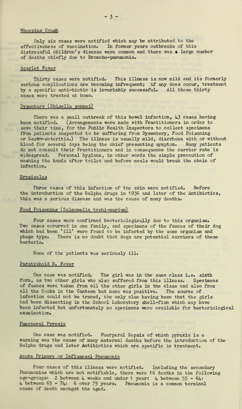 Whooping Cough Only six cases were notified which may be attributed to the effectiveness of vaccination. In former years outbreaks of this distressful children’s disease were common and there was a large number of deaths chiefly due to Broncho-pneumonia. Scarlet Fever Thirty cases were notified. This illness is now mild and its formerly serious complications are becoming infrequent; if any does occur, treatment by a specific anti-biotic is invariably successful. All those thirty cases were treated at home. Dysentery (Shigella sonnei) There was a small outbreak of this bowel infection, 43 cases having been notified. (Arrangements were made with Practitioners in order to save their time, for the Public Health Inspectors to collect specimens from patients suspected to be suffering from Dysentery, Food Poisoning or Gas'tro-enteritis.) The illness is usually mild, diarrhoea with or without blood for several days being the chief presenting symptom. Many patients do not consult their Practitioners and in consequence the carrier rate is widespread. Personal hygiene, in other words the simple precaution of washing the hands after toilet and before meals would break the chain of infection. Erysipelas Three cases of this infection of the skin were notified. Before the introduction of the Sulpha drugs in 1936 and later of the Antibiotics, this was a serious disease and was the cause of many deaths. Food Poisoning (Salmonella typhi-murium) Four cases were confirmed bacteriologically due to this organism. Two cases occurred in one family, and specimens of the faeces of their dog which had been ’ill’ were found to be infected by the same organism and phage type. There is no doubt that dogs are potential carriers of these bacteria. None of the patients was seriously ill. Paratyphoid B. Fever One case was notified. The girl was in the same class i.e. sixth form, as two other girls who also suffered from this illness. Specimens of faeces were taken from all the other girls in the class and also from all the Cooks in the Canteen but none was positive. The source of infection could not be traced, the only clue having been that the girls had been dissecting in the School Laboratory shell-fish which may have been infected but unfortunately no specimens were available for bacteriological examination. Puerperal Pyrexia One case was notified. Puerperal Sepsis of which pyrexia is a warning was the cause of many maternal deaths before the introduction of the Sulpha drugs and later Antibiotics which are specific in treatment. Acute Primary or Influenzal Pneumonia Four cases of this illness were notified. Including the secondary Pneumonias which are not notifiable, there were 16 deaths in the following age-groups: 2 between 4 weeks and under 1 year: 4 between 55 “ 64: 4 between 65 - 74: 6 over 75 years. Pneumonia is a common terminal cause of death amongst the aged.