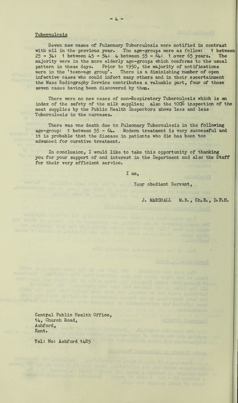 Tuberoulosis Seven new cases of Pulmonary Tuberculosis were notified in contrast with nil in the previous year. The age-groups were as follow: 1 between 25 - 34: 1 between 45 - 54; 4 between 55 - 64: 1 over 65 years. The majority were in the more elderly age-groups which conforms to the usual pattern in these days. Prior to 1950, the majority of notifications were in the ’teen-age group’. There is a diminishing number of open infective cases who could infect many others and in their ascertainment the Mass Radiography Service contributes a valuable part, four of those seven cases having been discovered by thou. There were no new cases of non-Respiratory Tuberculosis which is an index of the safety of the milk supplies; also the 10($ inspection of the meat supplies by the Public Health Inspectors shows less and less Tuberculosis in the carcases. There was one death due to Pulmonary Tuberculosis in the following age-group: 1 between 55 - 64» Modem treatment is very successful and it is probable that the disease in patients who die has been too advanced for curative treatment. In conclusion, I would like to take this opportunity of thanking you for your support of and interest in the Department and also the Staff for their very efficient service. I am. Your obedient Servant, J. MARSHALL M.B. , Ch.B., D.P.H. Central Public Health Office, 14, Church Road, Ashford, Kent. Tel: No: Ashford 1485