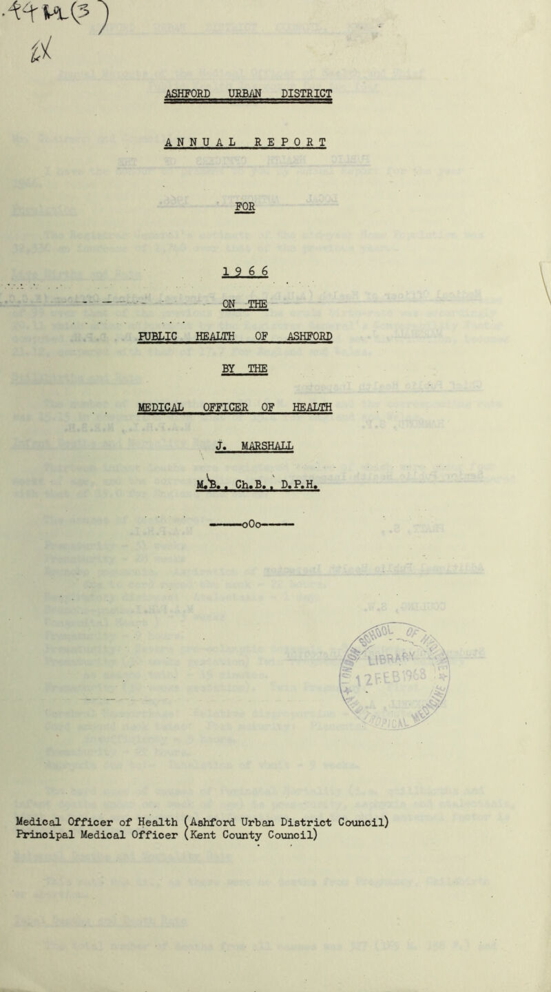 ASHFORD URBAN DISTRICT ANNUAL REPORT FOR 19 6 6 ON THE HJBLIC HEALTH OF ASHFORD BY THE MEDICAL OFFICER OF HEALTH J. MARSHALL M+'B# , Ch»B. , D, P.H. Medical Officer of Health (Ashford Urban District Council) Principal Medical Officer (Kent County Council)
