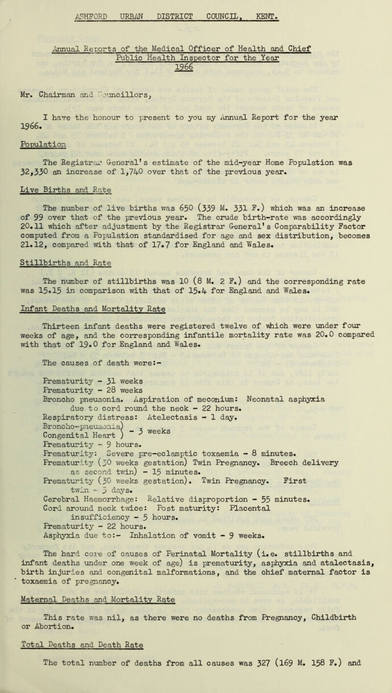 ASHFORD URBAN DISTRICT COUNCIL, KENT. Annual Reports of the Medical Officer of Health and Chief Public Health Inspector for the Year 1966 Mr. Chairman and ouncillors, I have the honour to present to you my Annual Report for the year 1966. Population The Registrar General*s estimate of the mid-year Home Population was 32,330 an increase of 1,740 over that of the previous year. Live Births and Ra.te The number of live births was 65O (339 M. 331 E.) which was an increase of 99 over that of the previous year. The crude birth-rate was accordingly 20.11 which after adjustment by the Registrar General's Comparability Factor computed from a Population standardised for age and sex distribution, becomes 21.12, compared with that of 17*7 for England and Wales. Stillbirths and Rate The number of stillbirths was 10 (8 M. 2 F.) and the corresponding rate was 15-15 in comparison with that of 15-4 for England and Wales. Infant Deaths and Mortality Rate Thirteen infant deaths were registered twelve of which were under four weeks of age, and the corresponding infantile mortality rate was 20.0 compared with that of 19-0 for England and Wales. The causes of death were:- Prematurity - 31 weeks Prematurity - 28 weeks Broncho pneumonia. Aspiration of meconium: Neonatal asphyxia due to cord round the neck - 22 hours. Respiratory distress: Atelectasis - 1 day. Broncho-pneumonia) 7 . Congenital Heart ) ’ 3 weeks Prematurity - 9 hours. Prematurity: Severe pre-eclamptic toxaemia - 8 minutes. Prematurity (30 weeks gestation) Twin Pregnancy. Breech delivery as second twin) - 15 minutes. Prematurity (30 weeks gestation). Twin Pregnancy. First twin - 5 days. Cerebral Haemorrhage: Relative disproportion - 55 minutes. Cord around neck twice: Post maturity: Placental insufficiency - 5 hours. Prematurity - 22 hours. Asphyxia due to:- Inhalation of vomit - 9 weeks. The hard core of causes of Perinatal Mortality (i.e. stillbirths and infant deaths under one week of age) is prematurity, asphyxia and atalectasis, birth injuries and congenital malformations, and the chief maternal factor is toxaemia of pregnancy. Maternal Deaths and Mortality Rate This rate was nil, as there were no deaths from Pregnancy, Childbirth or Abortion. Total Deaths and Death Rate The total number of deaths from all causes was 327 (169 M- 158 F.) and