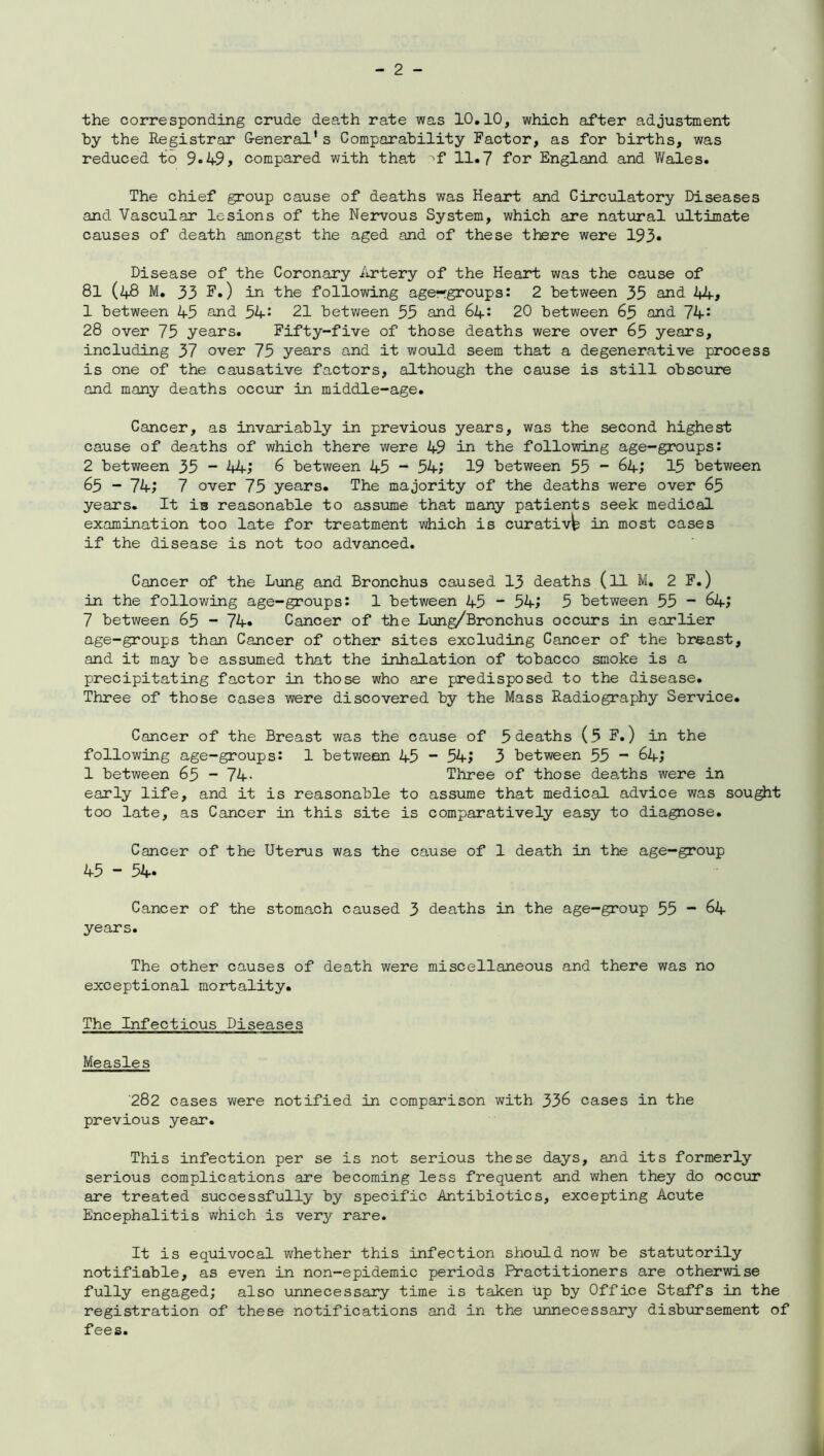 the corresponding crude death rate was 10.10, which after adjustment by the Registrar General’s Comparability Factor, as for births, was reduced to 9*49, compared with that >f 11.7 for England and Wales. The chief group cause of deaths was Heart and Circulatory Diseases and Vascular lesions of the Nervous System, which are natural ultimate causes of death amongst the aged and of these there were 193* Disease of the Coronary Artery of the Heart was the cause of 81 (48 M. 33 F.) in the following age—groups: 2 between 35 and 44# 1 between 45 and 54: 21 between 55 and 64: 20 between 63 and 74: 28 over 75 years. Fifty-five of those deaths were over 63 years, including 37 over 75 years and it would seem that a degenerative process is one of the causative factors, although the cause is still obscure and many deaths occur in middle-age. Cancer, as invariably in previous years, was the second highest cause of deaths of which there were 49 in the following age-groups: 2 between 35 - 44# 6 between 45 - 54; 19 between 35 ~ 64; 15 between 63 - 74; 7 over 75 years. The majority of the deaths were over 65 years. It is reasonable to asstime that many patients seek medical examination too late for treatment which is curativb in most cases if the disease is not too advanced. Cancer of the Lung and Bronchus caused 13 deaths (ll M. 2 F.) in the following age-groups: 1 between 45 ~ 54; 5 between 55 ~ 64; 7 between 65 - 74« Cancer of the Lung/Bronchus occurs in earlier age-groups than Cancer of other sites excluding Cancer of the breast, and it may be assumed that the inhalation of tobacco smoke is a precipitating factor in those who are predisposed to the disease. Three of those cases were discovered by the Mass Radiography Service. Cancer of the Breast was the cause of 5 deaths (5 F.) in the following age-groups: 1 between 45 “ 54; 3 between 35 - 64; 1 between 65 - 74- Three of those deaths were in early life, and it is reasonable to assume that medical advice was sought too late, as Cancer in this site is comparatively easy to diagnose. Cancer of the Uterus was the cause of 1 death in the age-group 45 - 54. Cancer of the stomach caused 3 deaths in the age-group 55 “ 64 years. The other causes of death were miscellaneous and there was no exceptional mortality. The Infectious Diseases Measles 282 cases were notified in comparison with 336 cases in the previous year. This infection per se is not serious these days, and its formerly serious complications are becoming less frequent and when they do occur are treated successfully by specific Antibiotics, excepting Acute Encephalitis which is very rare. It is equivocal whether this infection should now be statutorily notifiable, as even in non-epidemic periods Practitioners are otherwise fully engaged; also unnecessary time is taken Up by Office Staffs in the registration of these notifications and in the unnecessary disbursement of fees.