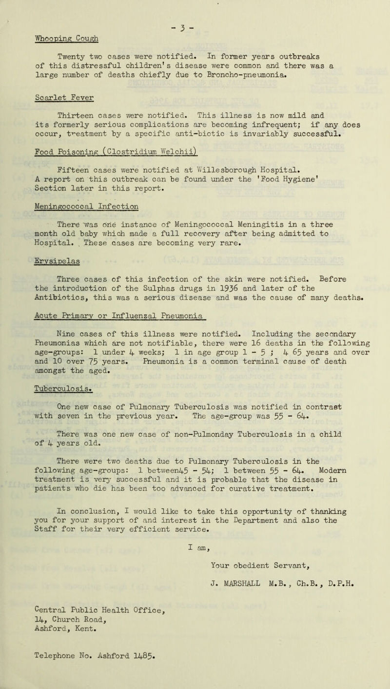Whooping Cough Twenty two cases were notified. In former years outbreaks of this distressful children’s disease were common and there was a large number of deaths chiefly due to Broncho-pneumonia. Scarlet Fever Thirteen cases were notified. This illness is now mild and its formerly serious complications are becoming infrequent; if any does occur, treatment by a specific anti-biotic is invariably successful. Food Poisoning (Clostridium Welchii) Fifteen cases were notified at Willesborough Hospital. A report on this outbreak can be found under the 'Food Hygiene' Section later in this report. Meningococcal Infection There 'Was One instance of Meningococcal Meningitis in a three month old baby which made a full recovery after being admitted to Hospital. . These cases are becoming very rare. Erysipelas Three cases of this infection of the skin were notified. Before the introduction of the Sulphas drugs in 1936 and later of the Antibiotics, this was a serious disease and was the cause of many deaths. Acute Primary or Influenzal Pneumonia Nine cases of this illness were notified. Including the secondary Pneumonias which are not notifiable, there were 16 deaths in the following age-groups: 1 under 4 weeks; 1 in age group 1 - 5 j 4 65 years and over and 10 over 75 years. Pneumonia is a common terminal cause of death amongst the aged. Tuberculosis. One new case of Pulmonary Tuberculosis was notified in contrast with seven in the previous year. The age-group was 55 “ 64. There was one new case of non-Pulmonday Tuberculosis in a child of 4 years old. There were two deaths due to Pulmonary Tuberculosis in the following age-groups: 1 between45 “ 34; 1 between 55 - 64. Modern treatment is very successful and it is probable that the disease in patients who die has been too advanced for curative treatment. In conclusion, I would like to take this opportunity of thanking you for your support of and interest in the Department and also the Staff for their very efficient service. I am. Your obedient Servant, J. MARSHALL M.B. , Ch.B. , D.P.H. Central Public Health Office, 14, Church Road, Ashford, Kent. Telephone No. Ashford 1485