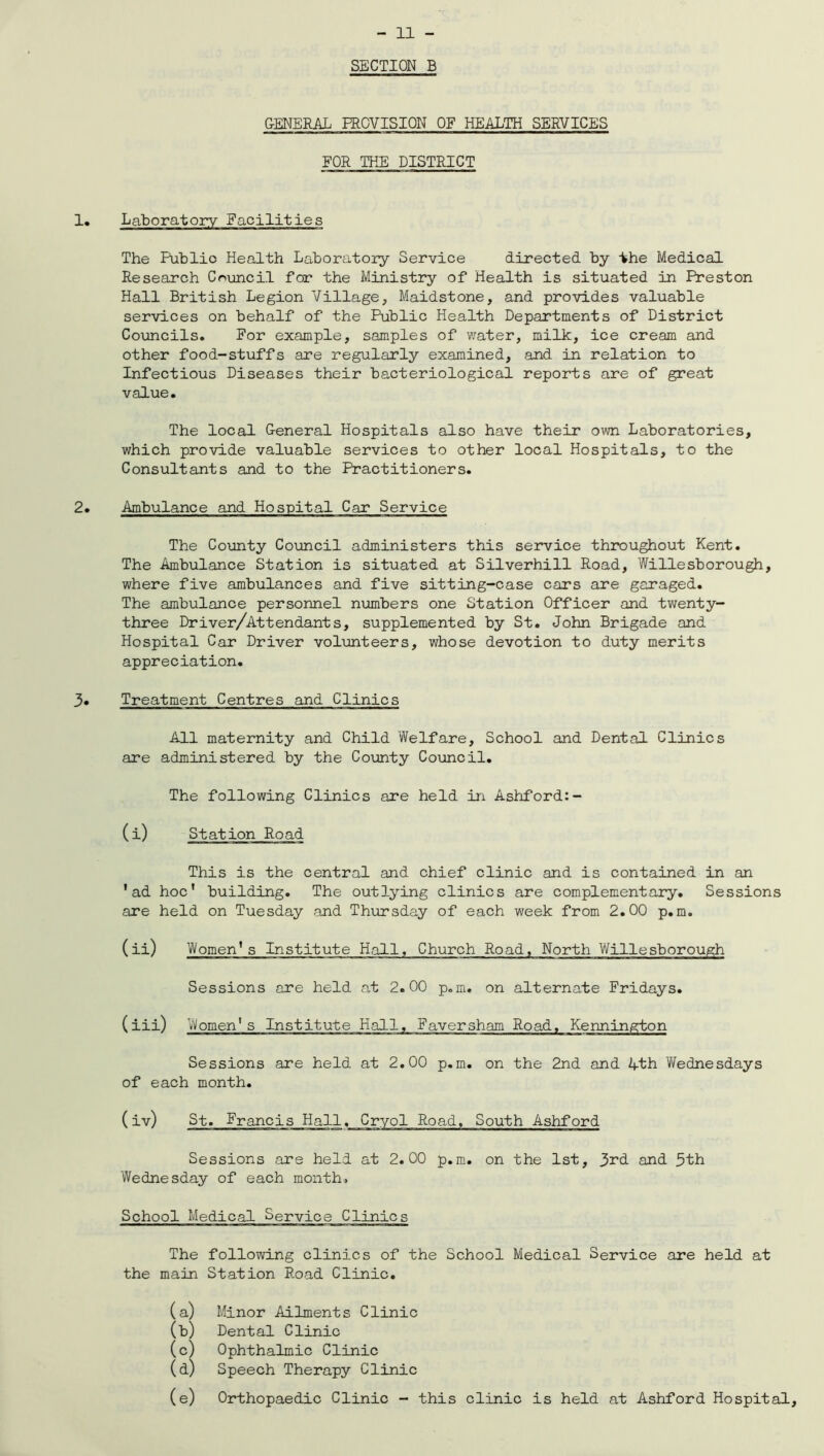 SECTION B GENERAL PROVISION OF HEALTH SERVICES FOR THE DISTRICT Laboratory Facilities The Public Health Laboratory Service directed by the Medical Research Council for the Ministry of Health is situated in Preston Hall British Legion Village, Maidstone, and provides valuable services on behalf of the Public Health Departments of District Councils. For example, samples of water, milk, ice cream and other food-stuffs are regularly examined, and in relation to Infectious Diseases their bacteriological reports are of great value. The local General Hospitals also have their own Laboratories, which provide valuable services to other local Hospitals, to the Consultants and to the Practitioners. Ambulance and Hospital Car Service The County Council administers this service throughout Kent. The Ambulance Station is situated at Silverhill Road, Willesborough, where five ambulances and five sitting-case cars are garaged. The ambulance personnel numbers one Station Officer and twenty- three Driver/Attendants, supplemented by St. John Brigade and Hospital Car Driver volunteers, whose devotion to duty merits appreciation. Treatment Centres and Clinics All maternity and Child Welfare, School and Dental Clinics are administered by the County Council. The following Clinics are held in Ashford:- (i) Station Road This is the central and chief clinic and is contained in an 'ad hoc' building. The outlying clinics are complementary. Sessions are held on Tuesday and Thursday of each week from 2.00 p.m. (ii) Women's Institute Hall, Church Road, North Willesborough Sessions are held at 2.00 p.m. on alternate Fridays. (iii) Women1 s Institute Hall, Faversham Road. Kennington Sessions are held at 2.00 p.m. on the 2nd and 4-th Wednesdays of each month. (iv) St. Francis Hall. Cryol Road, South Ashford Sessions are held at 2.00 p.m. on the 1st, 3rd and 3th Wednesday of each month. School Medical Service Clinics The following clinics of the School Medical Service are held at the main Station Road Clinic. (a) Minor Ailments Clinic (b) Dental Clinic (c) Ophthalmic Clinic (d) Speech Therapy Clinic (e) Orthopaedic Clinic - this clinic is held at Ashford Hospital,