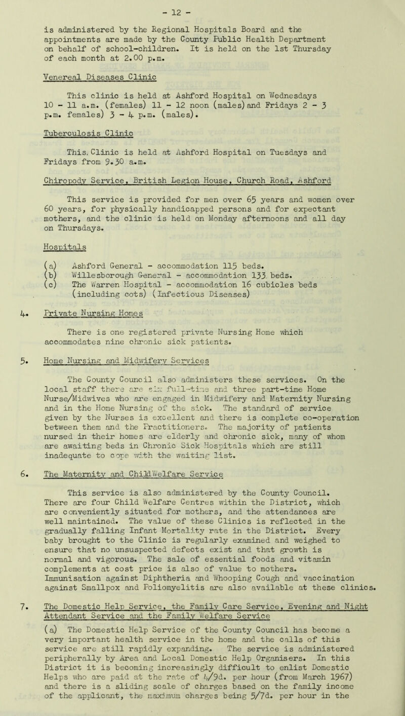 is administered by the Regional Hospitals Board and the appointments are made by the County Public Health Department on behalf of school-children. It is held on the 1st Thursday of each month at 2.00 p.m. Venereal Diseases Clinic This clinic is held at Ashford Hospital on Wednesdays 10 - 11 a.m. (females) 11 - 12 noon (males) and Fridays 2-3 p.m. females) 3 - A p.m. (males). Tuberculosis Clinic This. Clinic is held at Ashford Hospital on Tuesdays and Fridays from 9»30 a.m. Chiropody Service, British Legion House, Church Road, -ashford This service is provided for men over 65 years and women over 60 years, for physically handicapped persons and for expectant mothers, and the clinic is held on Monday afternoons and all day on Thursdays. Hospitals (a) Ashford G-eneral - accommodation 115 beds. (b) Willesborough G-eneral - accommodation 133 beds. (c) The Warren Hospital - accommodation 16 cubicles beds (including cots) (infectious Diseases) J+. Private Nursing Homes There is one registered private Nursing Home which accommodates nine chronic sick patients. 5. Home Nursing and Midwifery Services The County Council also administers these services. On the local staff there are six full-time and three part-time Home Nurse/Midwives who are engaged, in Midwifery and Maternity Nursing and in the Home Nursing of the sick. The standard of service given by the Nurses is excellent and there is complete co-operation between them and the Practitioners. The majority of patients nursed in their homes are elderly and chronic sick, many of whom are awaiting beds in Chronic Sick Hospitals which are still inadequate to cope with the waiting list. 6. The Maternity and Child Welfare Service This service is also administered by the County Council. There are four Child Welfare Centres within the District, which are conveniently situated for mothers, and the attendances are well maintained. The value of these Clinics is reflected in the gradually falling Infant Mortality rate in the District. Every baby brought to the Clinic is regularly examined and weighed to ensure that no unsuspected defects exist and that growth is normal and vigorous. The sale of essential foods and vitamin complements at cost price is also of value to mothers. Immunisation against Diphtheria and Whooping Cough and vaccination against Smallpox and Poliomyelitis are also available at these clinics. 7. The Domestic Help Service, the Family Care Service, Evening and Night Attendant Service and the Family Welfare Service (a) The Domestic Help Service of the County Council has become a very important health service in the home and the calls of this service are still rapidly expanding. The service is administered peripherally by Area and Local Domestic Help Organisers. In this District it is becoming increasingly difficult to enlist Domestic Helps who are paid at the rate of A/9d. per hour (from March 1967) and there is a sliding scale of charges based on the family income of the applicant, the maximum charges being 5/7d. per hour in the