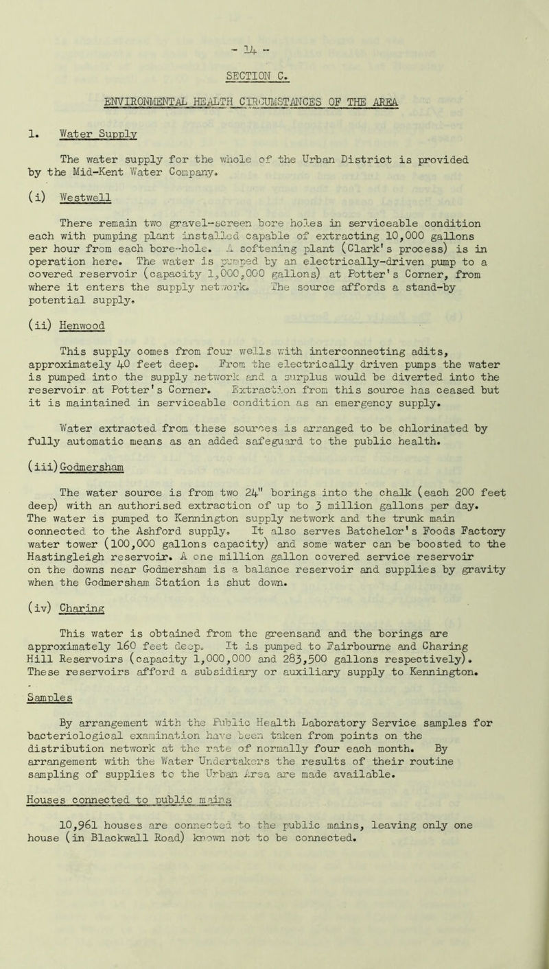 SECTION C. ENVIRONMENTAL HEALTH CIRCUMSTANCES OF THE AREA 1. Water Supply The water supply for the whole of the Urban District is provided by the Mid-Kent Water Company. (i) Westwell There remain two gravel-screen bore ho3.es in serviceable condition each with pumping plant installed capable of extracting 10,000 gallons per hour from each bore-hole. A softening plant (Clark’s process) is in operation here. The water is pumped by an electrically-driven pump to a covered reservoir (capacity 1,000,000 gallons) at Potter’s Corner, from where it enters the supply network. The source affords a stand-by potential supply. (ii) Henwood This supply comes from four wells with interconnecting adits, approximately 40 feet deep. from the electrically driven pumps the water is pumped into the supply network and a surplus would be diverted into the reservoir at Potter’s Corner. Extraction from this source has ceased but it is maintained in serviceable condition as an emergency supply. Water extracted from these sources is arranged to be chlorinated by fully automatic means as an added safeguard to the public health. (iii) G-odmersham The water source is from two 24” borings into the chalk (each 200 feet deep) with an authorised extraction of up to 3 million gallons per day. The water is pumped to Kennington supply network and the trunk main connected to the Ashford supply. It also serves Batchelor’s Foods Factory water tower (100,000 gallons capacity) and some water can be boosted to the Hastingleigh reservoir. A one million gallon covered service reservoir on the downs near G-odmersham is a balance reservoir and supplies by gravity when the G-odmersham Station is shut down. (iv) Charing This water is obtained from the greensand and the borings are approximately 160 feet deep. It is pumped to Fairboume and Charing Hill Reservoirs (capacity 1,000,000 and 283,500 gallons respectively). These reservoirs afford a subsidiary or auxiliary supply to Kennington. Samples By arrangement with the Public Health Laboratory Service samples for bacteriological examination have been taken from points on the distribution network at the rate of normally four each month. By arrangement with the Water Undertakers the results of their routine sampling of supplies to the Urban Area are made available. Houses connected to public mains 10,961 houses are connected to the public mains, leaving only one house (in Blackwal.1 Road) known not to be connected.